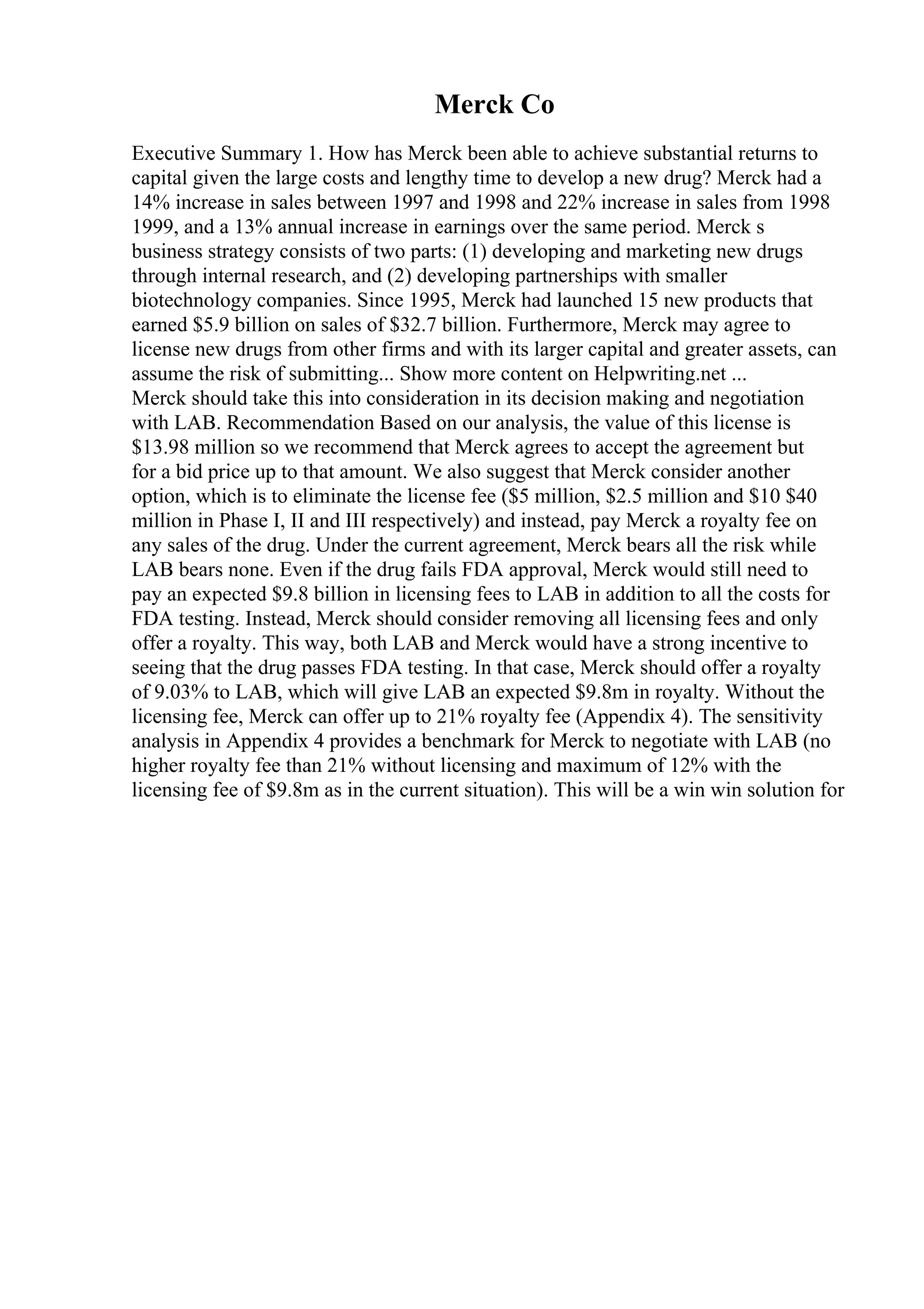 Merck Co
Executive Summary 1. How has Merck been able to achieve substantial returns to
capital given the large costs and lengthy time to develop a new drug? Merck had a
14% increase in sales between 1997 and 1998 and 22% increase in sales from 1998
1999, and a 13% annual increase in earnings over the same period. Merck s
business strategy consists of two parts: (1) developing and marketing new drugs
through internal research, and (2) developing partnerships with smaller
biotechnology companies. Since 1995, Merck had launched 15 new products that
earned $5.9 billion on sales of $32.7 billion. Furthermore, Merck may agree to
license new drugs from other firms and with its larger capital and greater assets, can
assume the risk of submitting... Show more content on Helpwriting.net ...
Merck should take this into consideration in its decision making and negotiation
with LAB. Recommendation Based on our analysis, the value of this license is
$13.98 million so we recommend that Merck agrees to accept the agreement but
for a bid price up to that amount. We also suggest that Merck consider another
option, which is to eliminate the license fee ($5 million, $2.5 million and $10 $40
million in Phase I, II and III respectively) and instead, pay Merck a royalty fee on
any sales of the drug. Under the current agreement, Merck bears all the risk while
LAB bears none. Even if the drug fails FDA approval, Merck would still need to
pay an expected $9.8 billion in licensing fees to LAB in addition to all the costs for
FDA testing. Instead, Merck should consider removing all licensing fees and only
offer a royalty. This way, both LAB and Merck would have a strong incentive to
seeing that the drug passes FDA testing. In that case, Merck should offer a royalty
of 9.03% to LAB, which will give LAB an expected $9.8m in royalty. Without the
licensing fee, Merck can offer up to 21% royalty fee (Appendix 4). The sensitivity
analysis in Appendix 4 provides a benchmark for Merck to negotiate with LAB (no
higher royalty fee than 21% without licensing and maximum of 12% with the
licensing fee of $9.8m as in the current situation). This will be a win win solution for
 