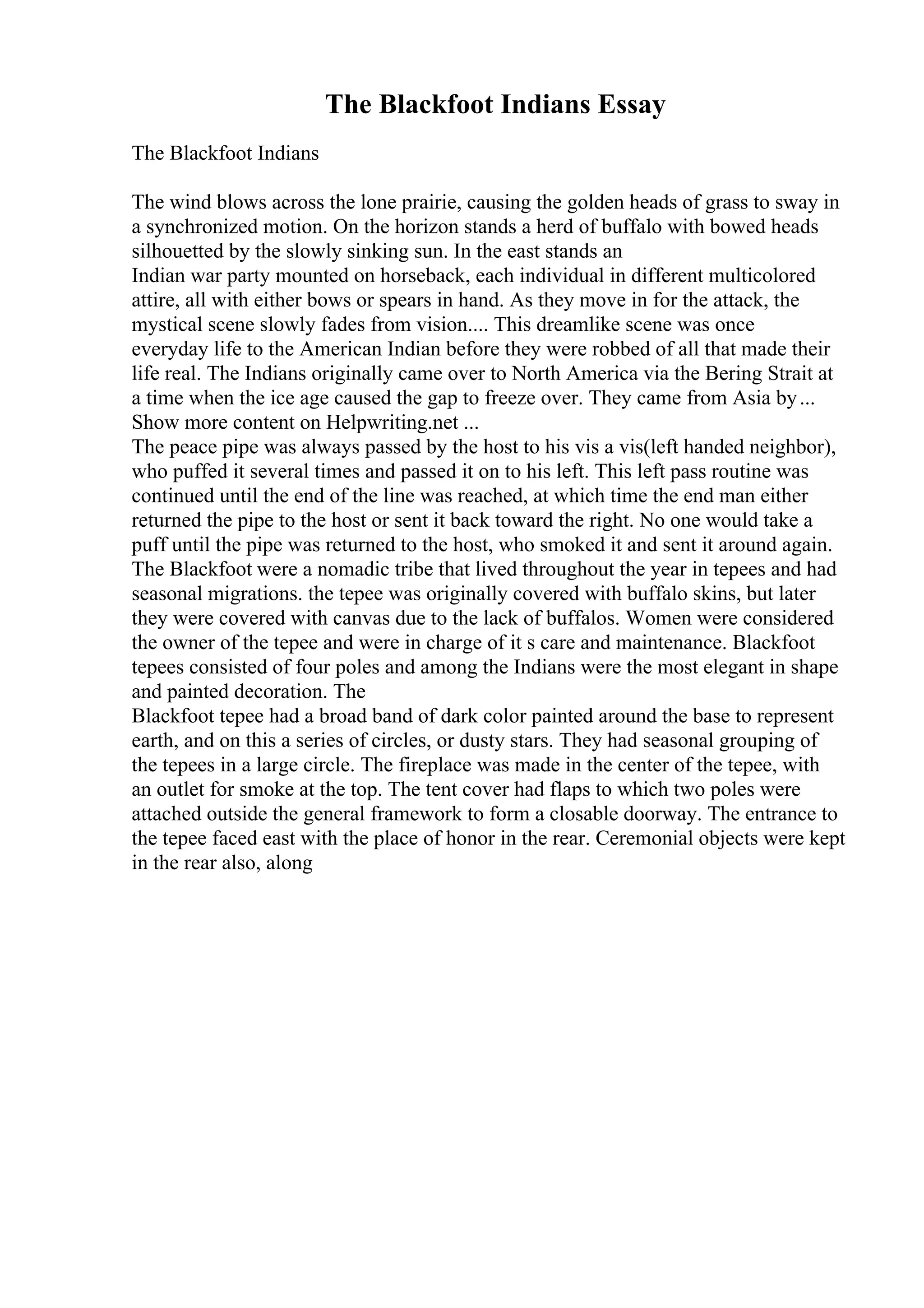 The Blackfoot Indians Essay
The Blackfoot Indians
The wind blows across the lone prairie, causing the golden heads of grass to sway in
a synchronized motion. On the horizon stands a herd of buffalo with bowed heads
silhouetted by the slowly sinking sun. In the east stands an
Indian war party mounted on horseback, each individual in different multicolored
attire, all with either bows or spears in hand. As they move in for the attack, the
mystical scene slowly fades from vision.... This dreamlike scene was once
everyday life to the American Indian before they were robbed of all that made their
life real. The Indians originally came over to North America via the Bering Strait at
a time when the ice age caused the gap to freeze over. They came from Asia by...
Show more content on Helpwriting.net ...
The peace pipe was always passed by the host to his vis a vis(left handed neighbor),
who puffed it several times and passed it on to his left. This left pass routine was
continued until the end of the line was reached, at which time the end man either
returned the pipe to the host or sent it back toward the right. No one would take a
puff until the pipe was returned to the host, who smoked it and sent it around again.
The Blackfoot were a nomadic tribe that lived throughout the year in tepees and had
seasonal migrations. the tepee was originally covered with buffalo skins, but later
they were covered with canvas due to the lack of buffalos. Women were considered
the owner of the tepee and were in charge of it s care and maintenance. Blackfoot
tepees consisted of four poles and among the Indians were the most elegant in shape
and painted decoration. The
Blackfoot tepee had a broad band of dark color painted around the base to represent
earth, and on this a series of circles, or dusty stars. They had seasonal grouping of
the tepees in a large circle. The fireplace was made in the center of the tepee, with
an outlet for smoke at the top. The tent cover had flaps to which two poles were
attached outside the general framework to form a closable doorway. The entrance to
the tepee faced east with the place of honor in the rear. Ceremonial objects were kept
in the rear also, along
 
