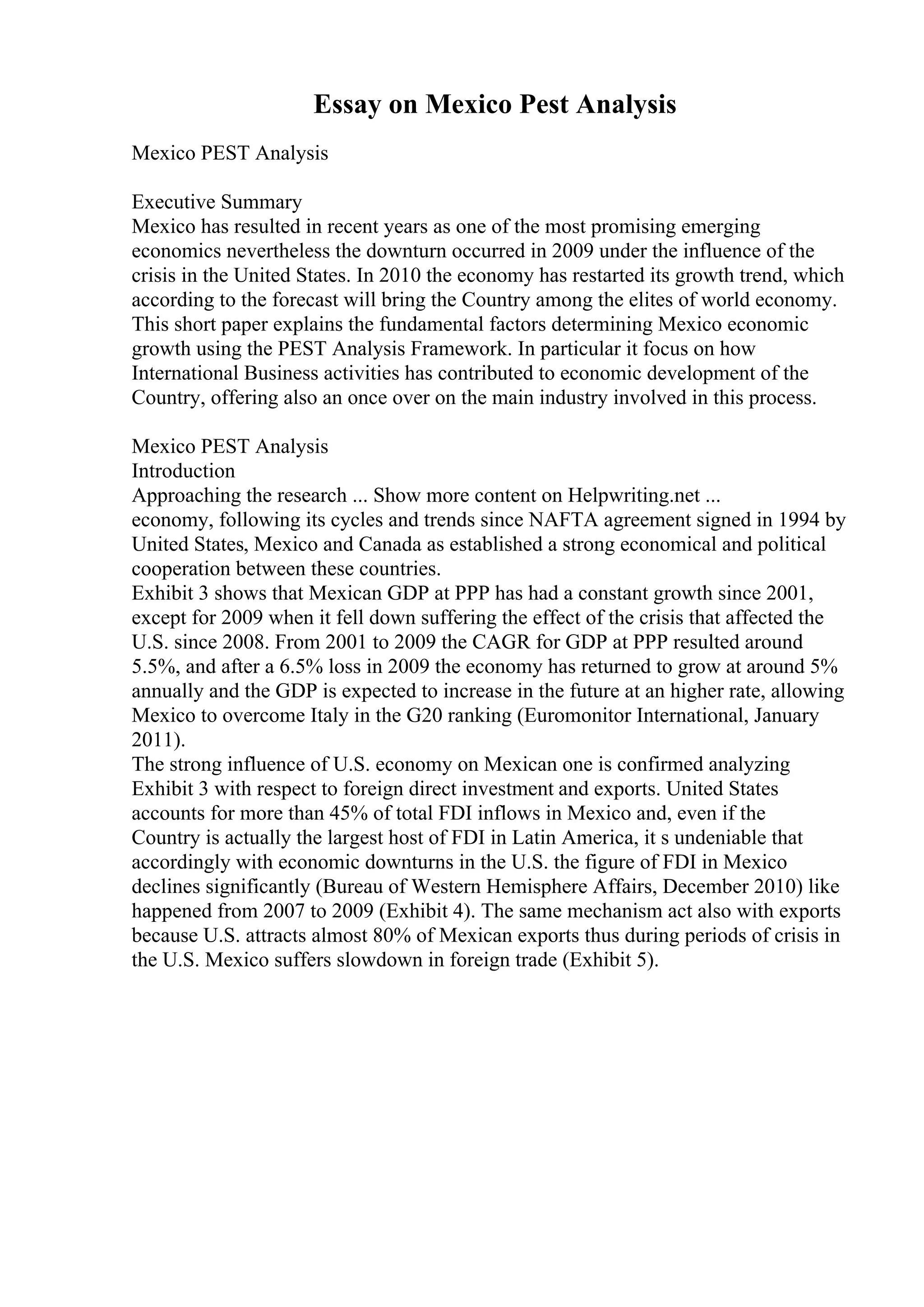 Essay on Mexico Pest Analysis
Mexico PEST Analysis
Executive Summary
Mexico has resulted in recent years as one of the most promising emerging
economics nevertheless the downturn occurred in 2009 under the influence of the
crisis in the United States. In 2010 the economy has restarted its growth trend, which
according to the forecast will bring the Country among the elites of world economy.
This short paper explains the fundamental factors determining Mexico economic
growth using the PEST Analysis Framework. In particular it focus on how
International Business activities has contributed to economic development of the
Country, offering also an once over on the main industry involved in this process.
Mexico PEST Analysis
Introduction
Approaching the research ... Show more content on Helpwriting.net ...
economy, following its cycles and trends since NAFTA agreement signed in 1994 by
United States, Mexico and Canada as established a strong economical and political
cooperation between these countries.
Exhibit 3 shows that Mexican GDP at PPP has had a constant growth since 2001,
except for 2009 when it fell down suffering the effect of the crisis that affected the
U.S. since 2008. From 2001 to 2009 the CAGR for GDP at PPP resulted around
5.5%, and after a 6.5% loss in 2009 the economy has returned to grow at around 5%
annually and the GDP is expected to increase in the future at an higher rate, allowing
Mexico to overcome Italy in the G20 ranking (Euromonitor International, January
2011).
The strong influence of U.S. economy on Mexican one is confirmed analyzing
Exhibit 3 with respect to foreign direct investment and exports. United States
accounts for more than 45% of total FDI inflows in Mexico and, even if the
Country is actually the largest host of FDI in Latin America, it s undeniable that
accordingly with economic downturns in the U.S. the figure of FDI in Mexico
declines significantly (Bureau of Western Hemisphere Affairs, December 2010) like
happened from 2007 to 2009 (Exhibit 4). The same mechanism act also with exports
because U.S. attracts almost 80% of Mexican exports thus during periods of crisis in
the U.S. Mexico suffers slowdown in foreign trade (Exhibit 5).
 