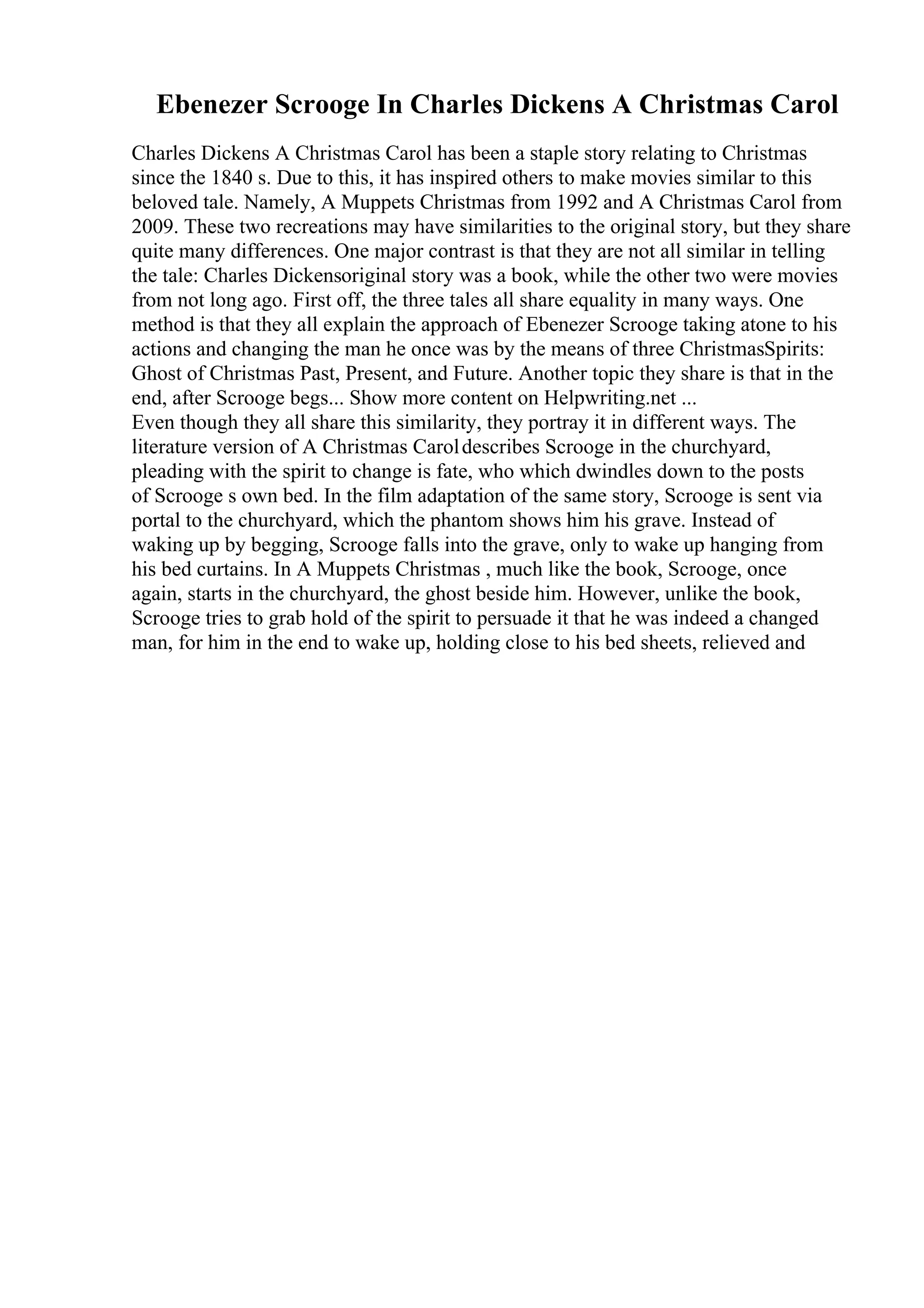 Ebenezer Scrooge In Charles Dickens A Christmas Carol
Charles Dickens A Christmas Carol has been a staple story relating to Christmas
since the 1840 s. Due to this, it has inspired others to make movies similar to this
beloved tale. Namely, A Muppets Christmas from 1992 and A Christmas Carol from
2009. These two recreations may have similarities to the original story, but they share
quite many differences. One major contrast is that they are not all similar in telling
the tale: Charles Dickensoriginal story was a book, while the other two were movies
from not long ago. First off, the three tales all share equality in many ways. One
method is that they all explain the approach of Ebenezer Scrooge taking atone to his
actions and changing the man he once was by the means of three ChristmasSpirits:
Ghost of Christmas Past, Present, and Future. Another topic they share is that in the
end, after Scrooge begs... Show more content on Helpwriting.net ...
Even though they all share this similarity, they portray it in different ways. The
literature version of A Christmas Caroldescribes Scrooge in the churchyard,
pleading with the spirit to change is fate, who which dwindles down to the posts
of Scrooge s own bed. In the film adaptation of the same story, Scrooge is sent via
portal to the churchyard, which the phantom shows him his grave. Instead of
waking up by begging, Scrooge falls into the grave, only to wake up hanging from
his bed curtains. In A Muppets Christmas , much like the book, Scrooge, once
again, starts in the churchyard, the ghost beside him. However, unlike the book,
Scrooge tries to grab hold of the spirit to persuade it that he was indeed a changed
man, for him in the end to wake up, holding close to his bed sheets, relieved and
 