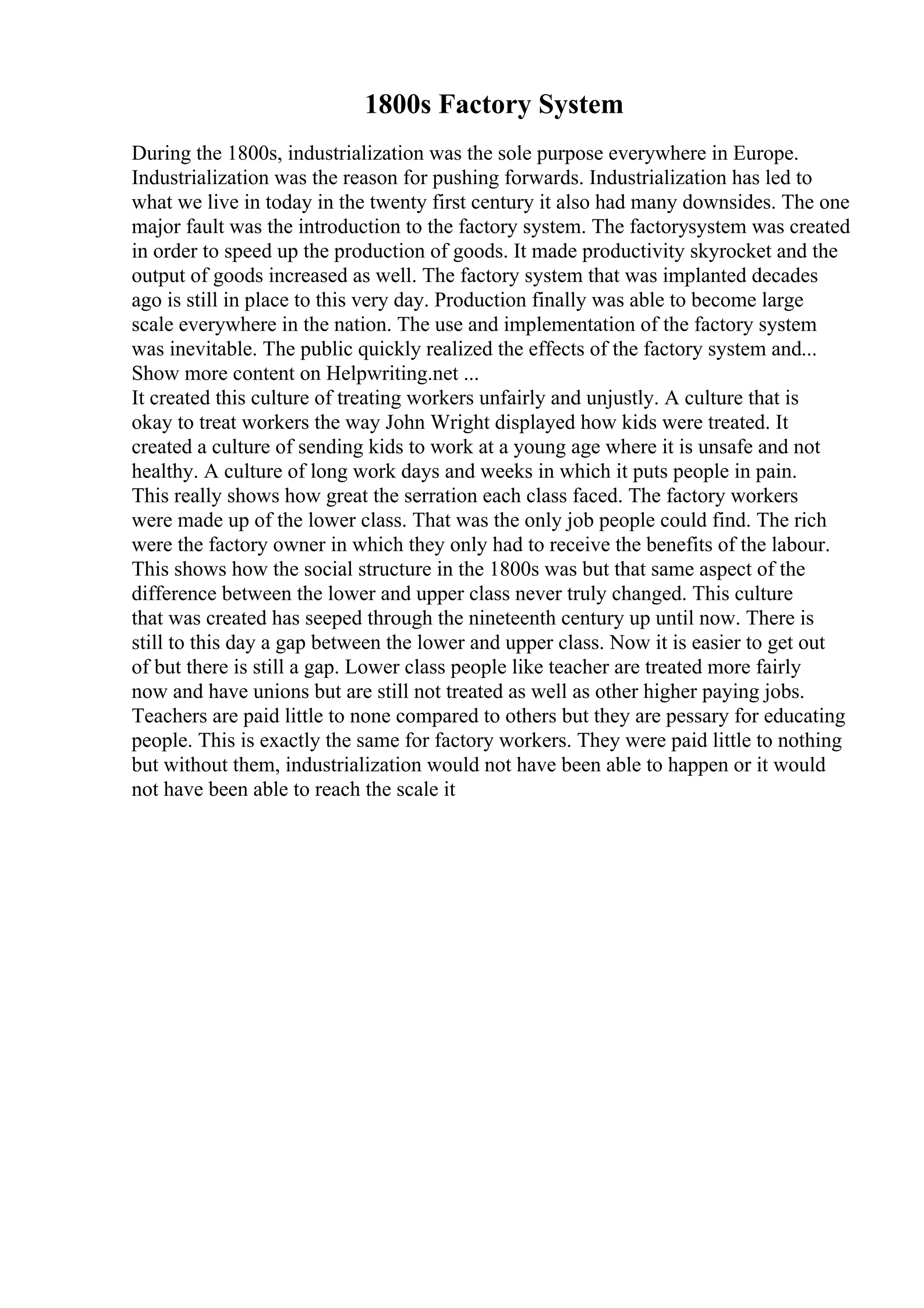 1800s Factory System
During the 1800s, industrialization was the sole purpose everywhere in Europe.
Industrialization was the reason for pushing forwards. Industrialization has led to
what we live in today in the twenty first century it also had many downsides. The one
major fault was the introduction to the factory system. The factorysystem was created
in order to speed up the production of goods. It made productivity skyrocket and the
output of goods increased as well. The factory system that was implanted decades
ago is still in place to this very day. Production finally was able to become large
scale everywhere in the nation. The use and implementation of the factory system
was inevitable. The public quickly realized the effects of the factory system and...
Show more content on Helpwriting.net ...
It created this culture of treating workers unfairly and unjustly. A culture that is
okay to treat workers the way John Wright displayed how kids were treated. It
created a culture of sending kids to work at a young age where it is unsafe and not
healthy. A culture of long work days and weeks in which it puts people in pain.
This really shows how great the serration each class faced. The factory workers
were made up of the lower class. That was the only job people could find. The rich
were the factory owner in which they only had to receive the benefits of the labour.
This shows how the social structure in the 1800s was but that same aspect of the
difference between the lower and upper class never truly changed. This culture
that was created has seeped through the nineteenth century up until now. There is
still to this day a gap between the lower and upper class. Now it is easier to get out
of but there is still a gap. Lower class people like teacher are treated more fairly
now and have unions but are still not treated as well as other higher paying jobs.
Teachers are paid little to none compared to others but they are pessary for educating
people. This is exactly the same for factory workers. They were paid little to nothing
but without them, industrialization would not have been able to happen or it would
not have been able to reach the scale it
 