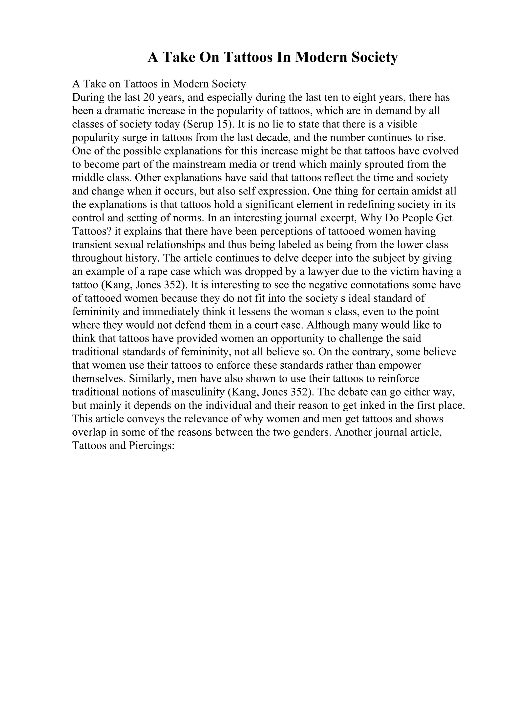 A Take On Tattoos In Modern Society
A Take on Tattoos in Modern Society
During the last 20 years, and especially during the last ten to eight years, there has
been a dramatic increase in the popularity of tattoos, which are in demand by all
classes of society today (Serup 15). It is no lie to state that there is a visible
popularity surge in tattoos from the last decade, and the number continues to rise.
One of the possible explanations for this increase might be that tattoos have evolved
to become part of the mainstream media or trend which mainly sprouted from the
middle class. Other explanations have said that tattoos reflect the time and society
and change when it occurs, but also self expression. One thing for certain amidst all
the explanations is that tattoos hold a significant element in redefining society in its
control and setting of norms. In an interesting journal excerpt, Why Do People Get
Tattoos? it explains that there have been perceptions of tattooed women having
transient sexual relationships and thus being labeled as being from the lower class
throughout history. The article continues to delve deeper into the subject by giving
an example of a rape case which was dropped by a lawyer due to the victim having a
tattoo (Kang, Jones 352). It is interesting to see the negative connotations some have
of tattooed women because they do not fit into the society s ideal standard of
femininity and immediately think it lessens the woman s class, even to the point
where they would not defend them in a court case. Although many would like to
think that tattoos have provided women an opportunity to challenge the said
traditional standards of femininity, not all believe so. On the contrary, some believe
that women use their tattoos to enforce these standards rather than empower
themselves. Similarly, men have also shown to use their tattoos to reinforce
traditional notions of masculinity (Kang, Jones 352). The debate can go either way,
but mainly it depends on the individual and their reason to get inked in the first place.
This article conveys the relevance of why women and men get tattoos and shows
overlap in some of the reasons between the two genders. Another journal article,
Tattoos and Piercings:
 