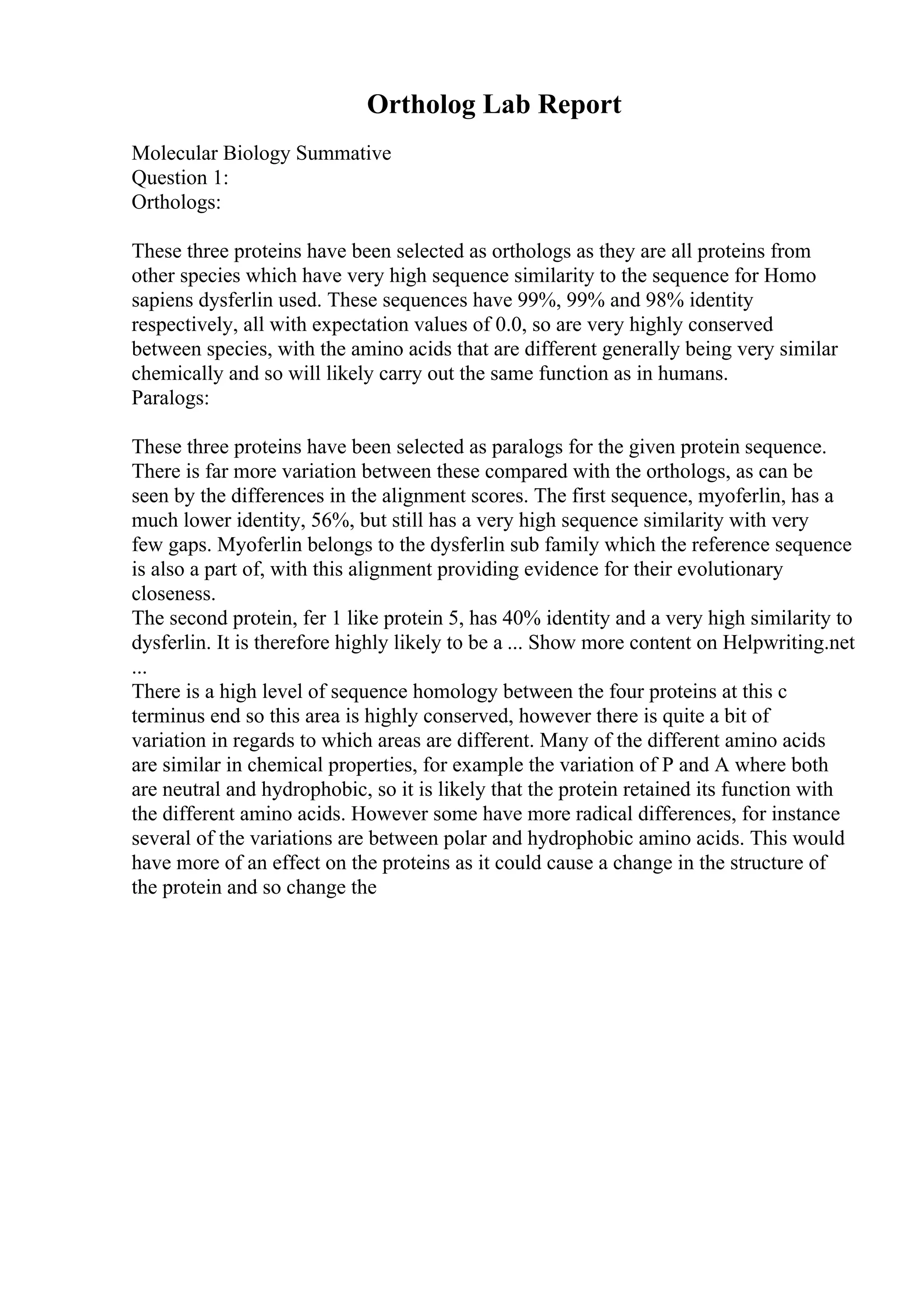 Ortholog Lab Report
Molecular Biology Summative
Question 1:
Orthologs:
These three proteins have been selected as orthologs as they are all proteins from
other species which have very high sequence similarity to the sequence for Homo
sapiens dysferlin used. These sequences have 99%, 99% and 98% identity
respectively, all with expectation values of 0.0, so are very highly conserved
between species, with the amino acids that are different generally being very similar
chemically and so will likely carry out the same function as in humans.
Paralogs:
These three proteins have been selected as paralogs for the given protein sequence.
There is far more variation between these compared with the orthologs, as can be
seen by the differences in the alignment scores. The first sequence, myoferlin, has a
much lower identity, 56%, but still has a very high sequence similarity with very
few gaps. Myoferlin belongs to the dysferlin sub family which the reference sequence
is also a part of, with this alignment providing evidence for their evolutionary
closeness.
The second protein, fer 1 like protein 5, has 40% identity and a very high similarity to
dysferlin. It is therefore highly likely to be a ... Show more content on Helpwriting.net
...
There is a high level of sequence homology between the four proteins at this c
terminus end so this area is highly conserved, however there is quite a bit of
variation in regards to which areas are different. Many of the different amino acids
are similar in chemical properties, for example the variation of P and A where both
are neutral and hydrophobic, so it is likely that the protein retained its function with
the different amino acids. However some have more radical differences, for instance
several of the variations are between polar and hydrophobic amino acids. This would
have more of an effect on the proteins as it could cause a change in the structure of
the protein and so change the
 