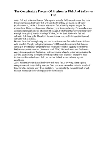 The Compiratory Process Of Freshwater Fish And Saltwater
Fish
water fish and saltwater fish are fully aquatic animals. Fully aquatic mean that both
freshwater fish and saltwater fish will die shortly if they are taken out of water
(Anderson et al, 2016).. Like most vertebrae, fish primarily require oxygen for
metabolism. However, fish cannot obtain oxygen from air directly. Fortunately, water
contains significant amount of dissolved oxygen. Fishobtain their oxygen from water
through their gills (Grantly, Hastings Walker, 2015). Both freshwater fish and
saltwater fish have gills. Therefore, the respiratory process for freshwater fish and
saltwater fish is similar.
Besides their similar respiratory process, both freshwater fish and saltwater fish are
cold blooded. The physiological process of cold bloodedness means that fish can
survive in a wide range of temperatures without necessarily keeping their internal
body temperatures constant (Anderson et al, 2016). Both saltwater and freshwater
ecosystems experience fluctuations in temperatures whereby water warms during the
day and cools during the night depending on the sun s intensity. Therefore, both
freshwater fish and saltwater fish can survive in both warm and cold aquatic
conditions.
Also, both freshwater fish and saltwater fish have fins. Surviving in the aquatic
ecosystem requires the ability to move from one place to another either in search of
food or while running away from predators. Fins provide the means through which
fish can maneuver easily and speedily in their aquatic
 