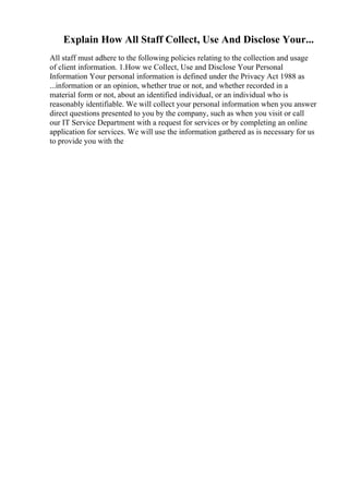 Explain How All Staff Collect, Use And Disclose Your...
All staff must adhere to the following policies relating to the collection and usage
of client information. 1.How we Collect, Use and Disclose Your Personal
Information Your personal information is defined under the Privacy Act 1988 as
...information or an opinion, whether true or not, and whether recorded in a
material form or not, about an identified individual, or an individual who is
reasonably identifiable. We will collect your personal information when you answer
direct questions presented to you by the company, such as when you visit or call
our IT Service Department with a request for services or by completing an online
application for services. We will use the information gathered as is necessary for us
to provide you with the
 