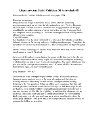 Literature And Social Criticism Of Fahrenheit 451
Literature/Social Criticism in Fahrenheit 451 term paper 1764
Literature term papers
Disclaimer: Free essays on Literature posted on this site were donated by
anonymous users and are provided for informational use only. The free Literature
research paper (Social Criticism in Fahrenheit 451 essay) presented on this page
should not be viewed as a sample of our on line writing service. If you need fresh
and competent research / writing on Literature, use the professional writing service
offered by our company.
View / hide essay
Ray Bradbury wrote the novel Fahrenheit 451, which is a story about a society that
believed books were for burning and where thinking was discouraged. Throughout the
novel there are several incidents that can be ... Show more content on Helpwriting.net
...
In their society, technology has become more important. Also, they see less educated
people easier to control. At school,
the word, intellectual , of course, became the swear word it deserved to be...the boy
in your class who was exceptionally bright , did most of the reciting and answering
while the others sat like so many leaden idols,hating him. And wasn t it the bright boy
you selected for beatings andtortures after hours? We must all alike. Not everyone
born free and equal...not everyone made equal.
(Ray Bradbury, 1953, p.58)
This quotation refers to the philosophy of their society. It is socially criticized
because it gave everybody access to the same information and therefore not
allowing anyone to think freely. In their society, intelligence means nothing.
Referring to the first quotation, if they are told to know something, then they will
not ask questions, and therefore everyone will be equal in their knowledge. In this
civilization, one is not allowed to be intellect because someone who is stronger in
that area has more to offer, like the bright boy , who is hated by others who are not
as strong. The society wants children to attend school earlier, we ve lowered the
kindergarten age year after year until now we re almost snatching them from the
cradle. (Ray Bradbury, 1953, p.60) This is an example of social criticism because the
younger the children are attending
 