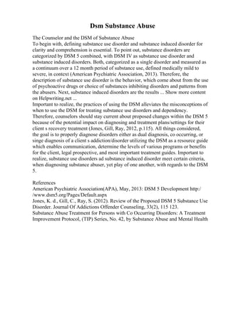 Dsm Substance Abuse
The Counselor and the DSM of Substance Abuse
To begin with, defining substance use disorder and substance induced disorder for
clarity and comprehension is essential. To point out, substance disorders are
categorized by DSM 5 combined, with DSM IV as substance use disorder and
substance induced disorders. Both, categorized as a single disorder and measured as
a continuum over a 12 month period of substance use, defined medically mild to
severe, in context (American Psychiatric Association, 2013). Therefore, the
description of substance use disorder is the behavior, which come about from the use
of psychoactive drugs or choice of substances inhibiting disorders and patterns from
the abusers. Next, substance induced disorders are the results ... Show more content
on Helpwriting.net ...
Important to realize, the practices of using the DSM alleviates the misconceptions of
when to use the DSM for treating substance use disorders and dependency.
Therefore, counselors should stay current about proposed changes within the DSM 5
because of the potential impact on diagnosing and treatment plans/settings for their
client s recovery treatment (Jones, Gill, Ray, 2012, p.115). All things considered,
the goal is to properly diagnose disorders either as dual diagnosis, co occurring, or
singe diagnosis of a client s addiction/disorder utilizing the DSM as a resource guide
which enables communication, determine the levels of various programs or benefits
for the client, legal prospective, and most important treatment guides. Important to
realize, substance use disorders ad substance induced disorder meet certain criteria,
when diagnosing substance abuser, yet play of one another, with regards to the DSM
5.
References
American Psychiatric Association(APA), May, 2013: DSM 5 Development http:/
/www.dsm5.org/Pages/Default.aspx
Jones, K. d., Gill, C., Ray, S. (2012). Review of the Proposed DSM 5 Substance Use
Disorder. Journal Of Addictions Offender Counseling, 33(2), 115 123.
Substance Abuse Treatment for Persons with Co Occurring Disorders: A Treatment
Improvement Protocol, (TIP) Series, No. 42, by Substance Abuse and Mental Health
 