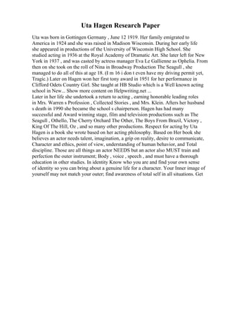 Uta Hagen Research Paper
Uta was born in Gottingen Germany , June 12 1919. Her family emigrated to
America in 1924 and she was raised in Madison Wisconsin. During her early life
she appeared in productions of the University of Wisconsin High School. She
studied acting in 1936 at the Royal Academy of Dramatic Art. She later left for New
York in 1937 , and was casted by actress manager Eva Le Gallienne as Ophelia. From
then on she took on the roll of Nina in Broadway Production The Seagull , she
managed to do all of this at age 18. (I m 16 i don t even have my driving permit yet,
Tragic.) Later on Hagen won her first tony award in 1951 for her performance in
Clifford Odets Country Girl. She taught at HB Studio which is a Well known acting
school in New... Show more content on Helpwriting.net ...
Later in her life she undertook a return to acting , earning honorable leading roles
in Mrs. Warren s Profession , Collected Stories , and Mrs. Klein. Afters her husband
s death in 1990 she became the school s chairperson. Hagen has had many
successful and Award winning stage, film and television productions such as The
Seagull , Othello, The Cherry Orchard The Other, The Boys From Brazil, Victory ,
King Of The Hill, Oz , and so many other productions. Respect for acting by Uta
Hagen is a book she wrote based on her acting philosophy. Based on Her book she
believes an actor needs talent, imagination, a grip on reality, desire to communicate,
Character and ethics, point of view, understanding of human behavior, and Total
discipline. Those are all things an actor NEEDS but an actor also MUST train and
perfection the outer instrument; Body , voice , speech , and must have a thorough
education in other studies. In identity Know who you are and find your own sense
of identity so you can bring about a genuine life for a character. Your Inner image of
yourself may not match your outer; find awareness of total self in all situations. Get
 