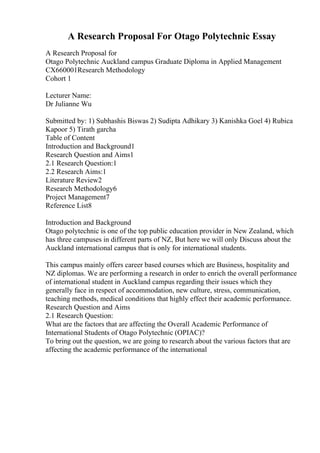 A Research Proposal For Otago Polytechnic Essay
A Research Proposal for
Otago Polytechnic Auckland campus Graduate Diploma in Applied Management
CX660001Research Methodology
Cohort 1
Lecturer Name:
Dr Julianne Wu
Submitted by: 1) Subhashis Biswas 2) Sudipta Adhikary 3) Kanishka Goel 4) Rubica
Kapoor 5) Tirath garcha
Table of Content
Introduction and Background1
Research Question and Aims1
2.1 Research Question:1
2.2 Research Aims:1
Literature Review2
Research Methodology6
Project Management7
Reference List8
Introduction and Background
Otago polytechnic is one of the top public education provider in New Zealand, which
has three campuses in different parts of NZ, But here we will only Discuss about the
Auckland international campus that is only for international students.
This campus mainly offers career based courses which are Business, hospitality and
NZ diplomas. We are performing a research in order to enrich the overall performance
of international student in Auckland campus regarding their issues which they
generally face in respect of accommodation, new culture, stress, communication,
teaching methods, medical conditions that highly effect their academic performance.
Research Question and Aims
2.1 Research Question:
What are the factors that are affecting the Overall Academic Performance of
International Students of Otago Polytechnic (OPIAC)?
To bring out the question, we are going to research about the various factors that are
affecting the academic performance of the international
 