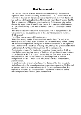 Hart Team America
Ms. Hart and a student on Team America were both assessing a mathematical
expression which consists of dividing decimals: 146.4 Г· 0.32. Bewildered at the
difficulty of the problem, they each evaluated the expression. However, the student
had analyzed a differentiated solution. Most students would directly assume that Ms.
Hart, as a teacher, would have the correct resolution. On the contrary, the student
claimed she was accurate. Who will stand corrected? In order to precisely evaluate
an expression involving the division of decimals, there are certain steps to ensure
success:
If the divisor is not a whole number, move decimal point to the right to make it a
whole number and move decimal point in dividend the same number of places.
Divide as usual.
Put ... Show more content on Helpwriting.net ...
Hart and the student s work, the miscalculation is pointed out. The student has
correctly analyzed the first step. Conversely, the teacher mistakenly divided 146.4 by
100 instead of multiplication, placing one of the main components of her expression
to be 1.464 incorrect. This affects every step after, although the operation and method
used is correct. Nevertheless, the student may still be wrong as well.
Continuing the process of evaluating the expression, the next step is to divide as
usual. Following the standard process of dividing whole numbers, the exact quotient
received should be 457.5. With step 3 already done, the final action would be to
check the answer. That can be done with the inverse operation of division,
multiplication. 457.5 Г— 0.32 = 146.4. This proves that 457.5 is the error free,
precise quotient.
Evidently supported by a carefully checked run through of the steps needed, the
student has received the honor of evaluating the expression accurately. Ms. Hart had
erroneously used the wrong equation on step 1. Everyone makes mistakes! This
depicts how using the right strategy and checking after each move can lead to
conquering the expression and a genius, mathematical
 