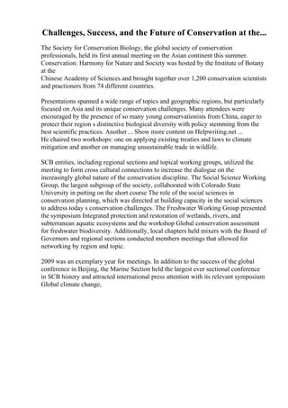 Challenges, Success, and the Future of Conservation at the...
The Society for Conservation Biology, the global society of conservation
professionals, held its first annual meeting on the Asian continent this summer.
Conservation: Harmony for Nature and Society was hosted by the Institute of Botany
at the
Chinese Academy of Sciences and brought together over 1,200 conservation scientists
and practioners from 74 different countries.
Presentations spanned a wide range of topics and geographic regions, but particularly
focused on Asia and its unique conservation challenges. Many attendees were
encouraged by the presence of so many young conservationists from China, eager to
protect their region s distinctive biological diversity with policy stemming from the
best scientific practices. Another ... Show more content on Helpwriting.net ...
He chaired two workshops: one on applying existing treaties and laws to climate
mitigation and another on managing unsustainable trade in wildlife.
SCB entities, including regional sections and topical working groups, utilized the
meeting to form cross cultural connections to increase the dialogue on the
increasingly global nature of the conservation discipline. The Social Science Working
Group, the largest subgroup of the society, collaborated with Colorado State
University in putting on the short course The role of the social sciences in
conservation planning, which was directed at building capacity in the social sciences
to address today s conservation challenges. The Freshwater Working Group presented
the symposium Integrated protection and restoration of wetlands, rivers, and
subterranean aquatic ecosystems and the workshop Global conservation assessment
for freshwater biodiversity. Additionally, local chapters held mixers with the Board of
Governors and regional sections conducted members meetings that allowed for
networking by region and topic.
2009 was an exemplary year for meetings. In addition to the success of the global
conference in Beijing, the Marine Section held the largest ever sectional conference
in SCB history and attracted international press attention with its relevant symposium
Global climate change,
 
