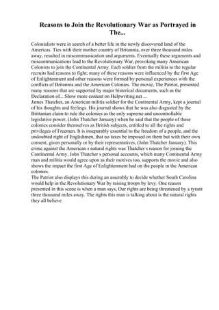 Reasons to Join the Revolutionary War as Portrayed in
The...
Colonialists were in search of a better life in the newly discovered land of the
Americas. Ties with their mother country of Britannia, over three thousand miles
away, resulted in miscommunication and arguments. Eventually these arguments and
miscommunications lead to the Revolutionary War, provoking many American
Colonists to join the Continental Army. Each soldier from the militia to the regular
recruits had reasons to fight; many of these reasons were influenced by the first Age
of Enlightenment and other reasons were formed by personal experiences with the
conflicts of Britannia and the American Colonies. The movie, The Patriot, presented
many reasons that are supported by major historical documents, such as the
Declaration of... Show more content on Helpwriting.net ...
James Thatcher, an American militia soldier for the Continental Army, kept a journal
of his thoughts and feelings. His journal shows that he was also disgusted by the
Brittanian claim to rule the colonies as the only supreme and uncontrollable
legislative power, (John Thatcher January) when he said that the people of these
colonies consider themselves as British subjects, entitled to all the rights and
privileges of Freemen. It is inseparably essential to the freedom of a people, and the
undoubted right of Englishmen, that no taxes be imposed on them but with their own
consent, given personally or by their representatives, (John Thatcher January). This
crime against the American s natural rights was Thatcher s reason for joining the
Continental Army. John Thatcher s personal accounts, which many Continental Army
man and militia would agree upon as their motives too, supports the movie and also
shows the impact the first Age of Enlightenment had on the people in the American
colonies.
The Patriot also displays this during an assembly to decide whether South Carolina
would help in the Revolutionary War by raising troops by levy. One reason
presented in this scene is when a man says, Our rights are being threatened by a tyrant
three thousand miles away. The rights this man is talking about is the natural rights
they all believe
 