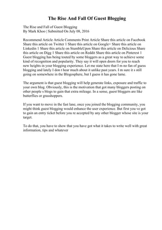 The Rise And Fall Of Guest Blogging
The Rise and Fall of Guest Blogging
By Mark Khoo | Submitted On July 08, 2016
Recommend Article Article Comments Print Article Share this article on Facebook
Share this article on Twitter 1 Share this article on Google+ Share this article on
Linkedin 1 Share this article on StumbleUpon Share this article on Delicious Share
this article on Digg 1 Share this article on Reddit Share this article on Pinterest 1
Guest blogging has being touted by some bloggers as a great way to achieve some
kind of recognition and popularity. They say it will open doors for you to reach
new heights in your blogging experience. Let me state here that I m no fan of guess
blogging and lately I don t hear much about it unlike past years. I m sure it s still
going on somewhere in the Blogosphere, but I guess it has gone lame.
The argument is that guest blogging will help generate links, exposure and traffic to
your own blog. Obviously, this is the motivation that got many bloggers posting on
other people s blogs to gain that extra mileage. In a sense, guest bloggers are like
butterflies or grasshoppers.
If you want to move in the fast lane, once you joined the blogging community, you
might think guest blogging would enhance the user experience. But first you ve got
to gain an entry ticket before you re accepted by any other blogger whose site is your
target.
To do that, you have to show that you have got what it takes to write well with great
information, tips and whatever
 
