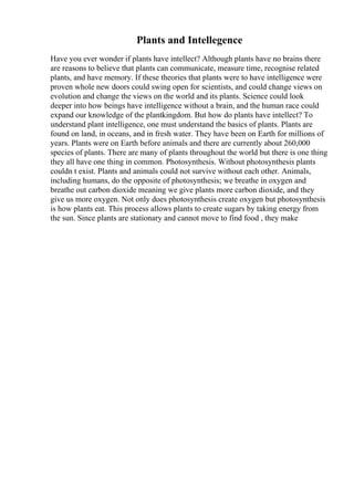 Plants and Intellegence
Have you ever wonder if plants have intellect? Although plants have no brains there
are reasons to believe that plants can communicate, measure time, recognise related
plants, and have memory. If these theories that plants were to have intelligence were
proven whole new doors could swing open for scientists, and could change views on
evolution and change the views on the world and its plants. Science could look
deeper into how beings have intelligence without a brain, and the human race could
expand our knowledge of the plantkingdom. But how do plants have intellect? To
understand plant intelligence, one must understand the basics of plants. Plants are
found on land, in oceans, and in fresh water. They have been on Earth for millions of
years. Plants were on Earth before animals and there are currently about 260,000
species of plants. There are many of plants throughout the world but there is one thing
they all have one thing in common. Photosynthesis. Without photosynthesis plants
couldn t exist. Plants and animals could not survive without each other. Animals,
including humans, do the opposite of photosynthesis; we breathe in oxygen and
breathe out carbon dioxide meaning we give plants more carbon dioxide, and they
give us more oxygen. Not only does photosynthesis create oxygen but photosynthesis
is how plants eat. This process allows plants to create sugars by taking energy from
the sun. Since plants are stationary and cannot move to find food , they make
 