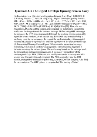 Questions On The Digital Envelope Opening Process Essay
(ii) Receiving cycle 1.Session key Extraction Process: Kid=RSA 1 KRB [ CK ]]
2.Washing Process: OTPe=AES kid [OTP] 3.Digital Envelope Opening Process:
MT= =C пѓ… OTPe = (OTPe пѓ… (M + SIG )) пѓ… OTPe M + SIG = M + RSA
KRA (SHA [ M ]) Digestg=SHA [ M ] ...generated by the receiver Digestr= =RSA
1KPA [ SIG ] = RSA 1KPA (RSAKRA [ SHA[M] ) SHA [M]. Then, the two
fingerprints, Digestg and the Digestr, are compared for matching to validate the
sender and the integration of the received message. Before using OTP to encrypt
the message, the OTP string is encrypted through the washing process using AES
algorithm with a random 256 bit session key. Each OTP key and session key is
used only once for each massage. To protect the used session key, it is encrypted
with the RSA receiver s public key, and sent together with the encrypted massage.
(d) Transmitted Message Format Figure 2 illustrates the transmitted message
formatting, which yields the following segments: (i) Multicasting Segment: It
includes one entry for each recipient. The sender may broadcast the message to all
the recipients or multicast some recipients. It includes: The identifier of the
receiver public key, SHA (KPB) that was used by the sender to encrypt the AES
session key. One entry for each recipient. The AES session key and the OTP
pointer, encrypted by the receiver public key, KPB (Kid, Offset, Length) . One entry
for each recipient. The OTP pointer is composed of The starting offset of
 