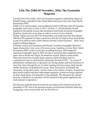 I.On The 23Rd Of November, 2016, The Economist
Magazine
I.On the 23rd of November, 2016, the Economist magazine explored the impact of
Donald Trump s (president of the United States) decision to leave the Trans Pacific
Partnership (TPP).
II.http://www.smartcompany.com.au/industries/retail/71590 more than 60 australian
geographic retail stores to close in 2017/: On July 11, 2016th Dominic Powell
reported on the popular science and Australiana retail brand Australian Geographic
Retail has closed sixty seven stores in order to recover its loss of profit.
III.http://edition.cnn.com/2017/02/19/asia/china coal north korea ban/ On February
20th the CNN reported on China s decision to halt all coal imports from North Korea
as part of its effort to enact United Nations Security Council sanctions ... Show more
content on Helpwriting.net ...
II.Popular science and Australiana retail brand; Australian Geographic Retail has
begun closing down sixty seven of its stores across Australia, as owner Myer Family
Investments (MFI) seeks to close the loss making business. MFI bought the
Australian Geographic chain in 2007, but due to increased retail competition from
stores such as Kmart and Target, the brand has recently failed to return profits.
Where the stores have recently begun a process which will likely lead to a
controlled exit from its retail business during the first half of 2017 . As a result of
globalisation, multinational co operations are forcing smaller and local businesses to
close their doors through the use of online retailing and lower prices, depriving the
smaller businesses of demand and revenue. These lower prices will benefit the
consumers, saving them money, yet this comes at the expense of others. In particular,
third world countries and their undeveloped regulation systems are being exploited
for their cheap labour, lowering their living standards. This decreases the cultural
diversity of products, as consumers will be restricted to the goods supplied by the
multi national co operations.
III.China has made the decision to halt all coal imports from North Korea for the
remainder of 2017 due to the growing tensions on the Korean Peninsula following
Pyongyang s most recent missile test. In 2014 86% of
 