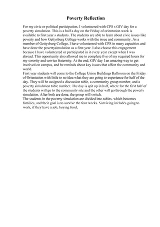 Poverty Reflection
For my civic or political participation, I volunteered with CPS s GIV day for a
poverty simulation. This is a half a day on the Friday of orientation week is
available to first year s students. The students are able to learn about civic issues like
poverty and how Gettysburg College works with the issue and community. As a
member of Gettysburg College, I have volunteered with CPS in many capacities and
have done the povertysimulation as a first year. I also choose this engagement
because I have volunteered or participated in it every year except when I was
abroad. This opportunity also allowed me to complete five of my required hours for
my sorority and service fraternity. At the end, GIV day I an amazing way to get
involved on campus, and be reminds about key issues that affect the community and
world.
First year students will come to the College Union Buildings Ballroom on the Friday
of Orientation with little to no idea what they are going to experience for half of the
day. They will be assigned a discussion table, a community group number, and a
poverty simulation table number. The day is spit up in half, where for the first half of
the students will go to the community site and the other will go through the poverty
simulation. After both are done, the group will switch.
The students in the poverty simulation are divided into tables, which becomes
families, and their goal is to survive the four weeks. Surviving includes going to
work, if they have a job, buying food,
 