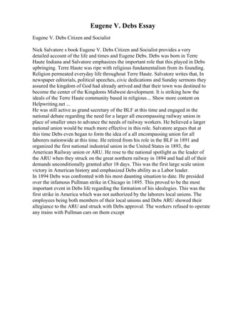 Eugene V. Debs Essay
Eugene V. Debs Citizen and Socialist
Nick Salvatore s book Eugene V. Debs Citizen and Socialist provides a very
detailed account of the life and times and Eugene Debs. Debs was born in Terre
Haute Indiana and Salvatore emphasizes the important role that this played in Debs
upbringing. Terre Haute was ripe with religious fundamentalism from its founding.
Religion permeated everyday life throughout Terre Haute. Salvatore writes that, In
newspaper editorials, political speeches, civic dedications and Sunday sermons they
assured the kingdom of God had already arrived and that their town was destined to
become the center of the Kingdoms Midwest development. It is striking how the
ideals of the Terre Haute community based in religious... Show more content on
Helpwriting.net ...
He was still active as grand secretary of the BLF at this time and engaged in the
national debate regarding the need for a larger all encompassing railway union in
place of smaller ones to advance the needs of railway workers. He believed a larger
national union would be much more effective in this role. Salvatore argues that at
this time Debs even began to form the idea of a all encompassing union for all
laborers nationwide at this time. He retired from his role in the BLF in 1891 and
organized the first national industrial union in the United States in 1893, the
American Railway union or ARU. He rose to the national spotlight as the leader of
the ARU when they struck on the great northern railway in 1894 and had all of their
demands unconditionally granted after 18 days. This was the first large scale union
victory in American history and emphasized Debs ability as a Labor leader.
In 1894 Debs was confronted with his most daunting situation to date. He presided
over the infamous Pullman strike in Chicago in 1895. This proved to be the most
important event in Debs life regarding the formation of his ideologies. This was the
first strike in America which was not authorized by the laborers local unions. The
employees being both members of their local unions and Debs ARU showed their
allegiance to the ARU and struck with Debs approval. The workers refused to operate
any trains with Pullman cars on them except
 