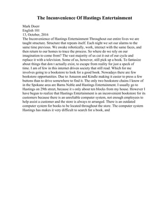 The Inconvenience Of Hastings Entertainment
Mark Doerr
English 101
13, October, 2016
The Inconvenience of Hastings Entertainment Throughout our entire lives we are
taught structure. Structure that repeats itself. Each night we set our alarms to the
same time previous. We awake robotically, work, interact with the same faces, and
then return to our homes to trace the process. So where do we rely on our
imagination to come from? The vast majority of us cut it out of our cycle and
replace it with a television. Some of us, however, still pick up a book. To fantasize
about things that don t actually exist, to escape from reality for just a speck of
time. I am of few in this internet driven society that still read. Which for me
involves going to a bookstore to look for a good book. Nowadays there are few
bookstore opportunities. Due to Amazon and Kindle making it easier to press a few
buttons than to drive somewhere to find it. The only two bookstore chains I know of
in the Spokane area are Barns Noble and Hastings Entertainment. I usually go to
Hastings on 29th street, because it s only about ten blocks from my house. However I
have begun to realize that Hastings Entertainment is an inconvenient bookstore for its
customers because there is an unreliable computer system, not enough employees to
help assist a customer and the store is always re arranged. There is an outdated
computer system for books to be located throughout the store. The computer system
Hastings has makes it very difficult to search for a book, and
 