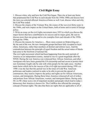 Civil Right Essay
1. Discuss when, why and how the Cold War began. Then cite at least one factor
that perpetuated the Cold War in each decade from the 1950s 1980s and discuss how
the item you selected affected America at home as well. Last, discuss when and why
the Cold War ended.
2. Discuss the origins of the Vietnam War, the course of the war over thirty years in
the 1940s, and wars impact on the United States, both at home and in terms of foreign
policy.
3. Write an essay on the civil rights movement since 1953 in which you discuss the
major factors that have contributed to its success and its major gains. Be sure to
discuss more than one group and to cite examples from each decade of the 1950s
through the 1990s.
4. Discuss the reasons for America s ... Show more content on Helpwriting.net ...
By the end of the war, the new immigrant groups had been fully accepted as loyal
ethnic Americans, rather than members of distinct and inferior races. And the
contradiction between the principle of equal freedom and the actual status of blacks
had come to the forefront of national life.
The civil right movement which had been happening from the early periods of
America as an independent country, started to rise to a great magnitude after the
WWII. During the war America was witnessed how African American, and other
immigrant who have been granted the US citizenship and had sworn to protect their
new homeland, fought side by side with white people for the right cause. Another
main factor which led to the success of the civil right movement during 1950 s to
1990 s was the fact that this period was in the times of Cold War. American
politicians and leaders realized in order to be able to prevent the spread of
communism, they need to improve the policy and rights set for African Americans,
women, and immigrants. During these times America witnessed all sort of strikes
and protests from African Americans, women, and immigrant labors. During early
50 s to 90 s there were a lot of important incident and people which lead to today s
democracy that America is known for. The ColdWar also affected the emerging
concept of human rights. The idea that there are rights that are applicable to all of
 