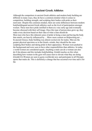 Ancient Greek Athletes
Although the competitors in ancient Greek athletics and modern body building are
different in many ways, they do have a common mindset when it comes to
competition, building strength, and sculpting their bodies with pride as their
motivator. Despite this common mindset, there are some differences between modern
bodybuildingand ancient Greek athletics such as the level of participation amongst
women. These men have pride instilled in them at a very early age and eventually
become obsessed with their self image. Once this type of person does grow up, they
make every decision based on their idea of what a man should do.
Most men who have this inherent sense of pride in being a man and having the body
that entails, are heavily influenced by ... Show more content on Helpwriting.net ...
In ancient Greece, body building was almost exclusively for males. Men are the
greater physical specimen so in the Greek s minds, they should be the ones
sculpting their bodies and taking pride in their appearance. Women were pushed to
the background and were seen to have other responsibilities than athletics. In today
s world women are considered equals. Anything a male can do a woman can also
do if she pleases and this includes bodybuilding. Giraldi touches on this when
describing how women in the gym will cause men to elevate what they are doing
(Giraldi 61).Women are seen in gyms worldwide now and participate in all Olympic
sports that males do. This is definitely a change that has occurred over time and is for
the
 