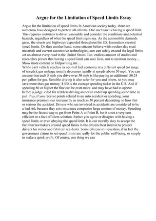 Argue for the Limitation of Speed Limits Essay
Argue for the limitation of speed limits In American society today, there are
numerous laws designed to protect all citizens. One such law is having a speed limit.
This requires motorists to drive reasonably and consider the conditions and potential
hazards, regardless of what the speed limit signs say. As the automobile demands
grew, the streets and highways expanded throughout the US, lawmakers created
speed limits. On thee another hand, some citizens believe with modern day road
materials and current automotive technologies, cars can safely exceed the legal limits
set on almost every road in the United States. But, endless amount of studies and
researches proves that having a speed limit can save lives, not to mention money....
Show more content on Helpwriting.net ...
While each vehicle reaches its optimal fuel economy at a different speed (or range
of speeds), gas mileage usually decreases rapidly at speeds above 50 mph. You can
assume that each 5 mph you drive over 50 mph is like paying an additional $0.24
per gallon for gas. Sensible driving is also safer for you and others, so you may
save more than gas money. $150 is the average speeding ticket in the U.S. And if
speeding 80 or higher the fine can be even more, and may have had to appear
before a judge, cited for reckless driving and even ended up spending some time in
jail. Plus, if you receive points related to an auto accident or speeding, your
insurance premium can increase by as much as 30 percent depending on how fast
or serious the accident. Drivers who are involved in accidents are considered to be
a bad risk because they cost insurance companies large amount of money. Speeding
may be the fastest way to get from Point A to Point B, but it s not a very cost
efficient or a fuel efficient solution. Rather you agree or disagree with having a
speed limit; or even obeying the speed limit. It is our morally duty to accept the
fact that lawmakers created speed limits in the citizens best interest to protect
drivers for minor and fatal car accidents. Some citizens still question, if in fact the
government claims to set speed limits are really for the public well being, or simply
to make a quick profit. Of course, one thing we can
 