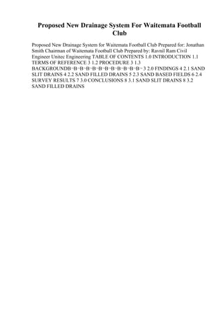 Proposed New Drainage System For Waitemata Football
Club
Proposed New Drainage System for Waitemata Football Club Prepared for: Jonathan
Smith Chairman of Waitemata Football Club Prepared by: Ravnil Ram Civil
Engineer Unitec Engineering TABLE OF CONTENTS 1.0 INTRODUCTION 1.1
TERMS OF REFERENCE 3 1.2 PROCEDURE 3 1.3
BACKGROUNDВ¬В¬В¬В¬В¬В¬В¬В¬В¬В¬В¬В¬ 3 2.0 FINDINGS 4 2.1 SAND
SLIT DRAINS 4 2.2 SAND FILLED DRAINS 5 2.3 SAND BASED FIELDS 6 2.4
SURVEY RESULTS 7 3.0 CONCLUSIONS 8 3.1 SAND SLIT DRAINS 8 3.2
SAND FILLED DRAINS
 