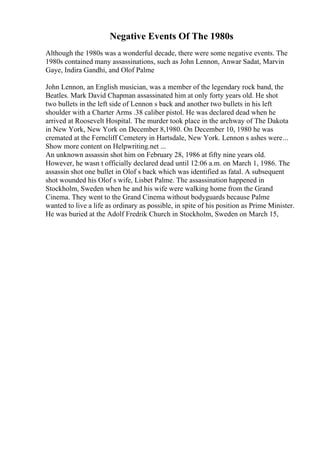 Negative Events Of The 1980s
Although the 1980s was a wonderful decade, there were some negative events. The
1980s contained many assassinations, such as John Lennon, Anwar Sadat, Marvin
Gaye, Indira Gandhi, and Olof Palme
John Lennon, an English musician, was a member of the legendary rock band, the
Beatles. Mark David Chapman assassinated him at only forty years old. He shot
two bullets in the left side of Lennon s back and another two bullets in his left
shoulder with a Charter Arms .38 caliber pistol. He was declared dead when he
arrived at Roosevelt Hospital. The murder took place in the archway of The Dakota
in New York, New York on December 8,1980. On December 10, 1980 he was
cremated at the Ferncliff Cemetery in Hartsdale, New York. Lennon s ashes were...
Show more content on Helpwriting.net ...
An unknown assassin shot him on February 28, 1986 at fifty nine years old.
However, he wasn t officially declared dead until 12:06 a.m. on March 1, 1986. The
assassin shot one bullet in Olof s back which was identified as fatal. A subsequent
shot wounded his Olof s wife, Lisbet Palme. The assassination happened in
Stockholm, Sweden when he and his wife were walking home from the Grand
Cinema. They went to the Grand Cinema without bodyguards because Palme
wanted to live a life as ordinary as possible, in spite of his position as Prime Minister.
He was buried at the Adolf Fredrik Church in Stockholm, Sweden on March 15,
 