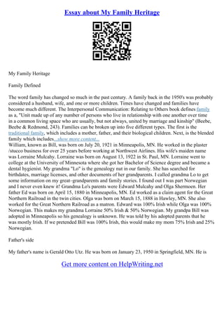 Essay about My Family Heritage
My Family Heritage
Family Defined
The word family has changed so much in the past century. A family back in the 1950's was probably
considered a husband, wife, and one or more children. Times have changed and families have
become much different. The Interpersonal Communication: Relating to Others book defines family
as a, "Unit made up of any number of persons who live in relationship with one another over time
in a common living space who are usually, but not always, united by marriage and kinship" (Beebe,
Beebe & Redmond, 243). Families can be broken up into five different types. The first is the
traditional family, which includes a mother, father, and their biological children. Next, is the blended
family which includes...show more content...
William, known as Bill, was born on July 20, 1921 in Minneapolis, MN. He worked in the plaster
/stucco business for over 25 years before working at Northwest Airlines. His wife's maiden name
was Lorraine Mulcahy. Lorraine was born on August 13, 1922 in St. Paul, MN. Lorraine went to
college at the University of Minnesota where she got her Bachelor of Science degree and became a
dental hygienist. My grandma "Lo" is the genealogy nut in our family. She has searched for
birthdates, marriage licenses, and other documents of her grandparents. I called grandma Lo to get
some information on my great–grandparents and family stories. I found out I was part Norwegian
and I never even knew it! Grandma Lo's parents were Edward Mulcahy and Olga Shermoen. Her
father Ed was born on April 15, 1880 in Minneapolis, MN. Ed worked as a claim agent for the Great
Northern Railroad in the twin cities. Olga was born on March 15, 1888 in Hawley, MN. She also
worked for the Great Northern Railroad as a matron. Edward was 100% Irish while Olga was 100%
Norwegian. This makes my grandma Lorraine 50% Irish & 50% Norwegian. My grandpa Bill was
adopted in Minneapolis so his genealogy is unknown. He was told by his adopted parents that he
was mostly Irish. If we pretended Bill was 100% Irish, this would make my mom 75% Irish and 25%
Norwegian.
Father's side
My father's name is Gerald Otto Utz. He was born on January 23, 1950 in Springfield, MN. He is
Get more content on HelpWriting.net
 