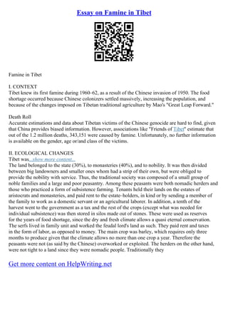 Essay on Famine in Tibet
Famine in Tibet
I. CONTEXT
Tibet knew its first famine during 1960–62, as a result of the Chinese invasion of 1950. The food
shortage occurred because Chinese colonizers settled massively, increasing the population, and
because of the changes imposed on Tibetan traditional agriculture by Mao's "Great Leap Forward."
Death Roll
Accurate estimations and data about Tibetan victims of the Chinese genocide are hard to find, given
that China provides biased information. However, associations like "Friends of Tibet" estimate that
out of the 1.2 million deaths, 343,151 were caused by famine. Unfortunately, no further information
is available on the gender, age or/and class of the victims.
II. ECOLOGICAL CHANGES
Tibet was...show more content...
The land belonged to the state (30%), to monasteries (40%), and to nobility. It was then divided
between big landowners and smaller ones whom had a strip of their own, but were obliged to
provide the nobility with service. Thus, the traditional society was composed of a small group of
noble families and a large and poor peasantry. Among these peasants were both nomadic herders and
those who practiced a form of subsistence farming. Tenants held their lands on the estates of
aristocrats and monasteries, and paid rent to the estate–holders, in kind or by sending a member of
the family to work as a domestic servant or an agricultural laborer. In addition, a tenth of the
harvest went to the government as a tax and the rest of the crops (except what was needed for
individual subsistence) was then stored in silos made out of stones. These were used as reserves
for the years of food shortage, since the dry and fresh climate allows a quasi eternal conservation.
The serfs lived in family unit and worked the feudal lord's land as such. They paid rent and taxes
in the form of labor, as opposed to money. The main crop was barley, which requires only three
months to produce given that the climate allows no more than one crop a year. Therefore the
peasants were not (as said by the Chinese) overworked or exploited. The herders on the other hand,
were not tight to a land since they were nomadic people. Traditionally they
Get more content on HelpWriting.net
 