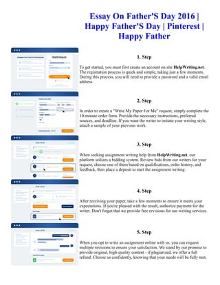Essay On Father'S Day 2016 |
Happy Father'S Day | Pinterest |
Happy Father
1. Step
To get started, you must first create an account on site HelpWriting.net.
The registration process is quick and simple, taking just a few moments.
During this process, you will need to provide a password and a valid email
address.
2. Step
In order to create a "Write My Paper For Me" request, simply complete the
10-minute order form. Provide the necessary instructions, preferred
sources, and deadline. If you want the writer to imitate your writing style,
attach a sample of your previous work.
3. Step
When seeking assignment writing help from HelpWriting.net, our
platform utilizes a bidding system. Review bids from our writers for your
request, choose one of them based on qualifications, order history, and
feedback, then place a deposit to start the assignment writing.
4. Step
After receiving your paper, take a few moments to ensure it meets your
expectations. If you're pleased with the result, authorize payment for the
writer. Don't forget that we provide free revisions for our writing services.
5. Step
When you opt to write an assignment online with us, you can request
multiple revisions to ensure your satisfaction. We stand by our promise to
provide original, high-quality content - if plagiarized, we offer a full
refund. Choose us confidently, knowing that your needs will be fully met.
Essay On Father'S Day 2016 | Happy Father'S Day | Pinterest | Happy Father Essay On Father'S Day 2016 | Happy
Father'S Day | Pinterest | Happy Father
 