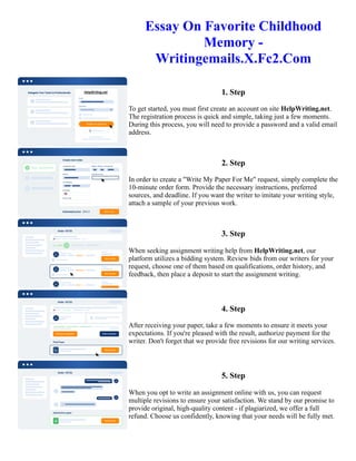 Essay On Favorite Childhood
Memory -
Writingemails.X.Fc2.Com
1. Step
To get started, you must first create an account on site HelpWriting.net.
The registration process is quick and simple, taking just a few moments.
During this process, you will need to provide a password and a valid email
address.
2. Step
In order to create a "Write My Paper For Me" request, simply complete the
10-minute order form. Provide the necessary instructions, preferred
sources, and deadline. If you want the writer to imitate your writing style,
attach a sample of your previous work.
3. Step
When seeking assignment writing help from HelpWriting.net, our
platform utilizes a bidding system. Review bids from our writers for your
request, choose one of them based on qualifications, order history, and
feedback, then place a deposit to start the assignment writing.
4. Step
After receiving your paper, take a few moments to ensure it meets your
expectations. If you're pleased with the result, authorize payment for the
writer. Don't forget that we provide free revisions for our writing services.
5. Step
When you opt to write an assignment online with us, you can request
multiple revisions to ensure your satisfaction. We stand by our promise to
provide original, high-quality content - if plagiarized, we offer a full
refund. Choose us confidently, knowing that your needs will be fully met.
Essay On Favorite Childhood Memory - Writingemails.X.Fc2.Com Essay On Favorite Childhood Memory -
Writingemails.X.Fc2.Com
 
