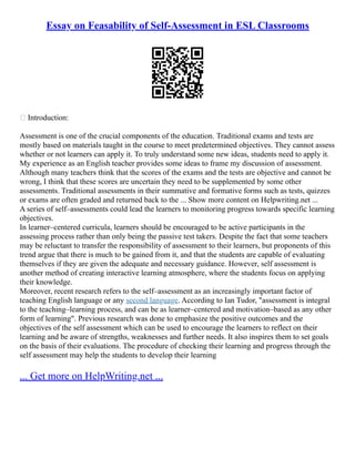 Essay on Feasability of Self-Assessment in ESL Classrooms
 Introduction:
Assessment is one of the crucial components of the education. Traditional exams and tests are
mostly based on materials taught in the course to meet predetermined objectives. They cannot assess
whether or not learners can apply it. To truly understand some new ideas, students need to apply it.
My experience as an English teacher provides some ideas to frame my discussion of assessment.
Although many teachers think that the scores of the exams and the tests are objective and cannot be
wrong, I think that these scores are uncertain they need to be supplemented by some other
assessments. Traditional assessments in their summative and formative forms such as tests, quizzes
or exams are often graded and returned back to the ... Show more content on Helpwriting.net ...
A series of self–assessments could lead the learners to monitoring progress towards specific learning
objectives.
In learner–centered curricula, learners should be encouraged to be active participants in the
assessing process rather than only being the passive test takers. Despite the fact that some teachers
may be reluctant to transfer the responsibility of assessment to their learners, but proponents of this
trend argue that there is much to be gained from it, and that the students are capable of evaluating
themselves if they are given the adequate and necessary guidance. However, self assessment is
another method of creating interactive learning atmosphere, where the students focus on applying
their knowledge.
Moreover, recent research refers to the self–assessment as an increasingly important factor of
teaching English language or any second language. According to Ian Tudor, "assessment is integral
to the teaching–learning process, and can be as learner–centered and motivation–based as any other
form of learning". Previous research was done to emphasize the positive outcomes and the
objectives of the self assessment which can be used to encourage the learners to reflect on their
learning and be aware of strengths, weaknesses and further needs. It also inspires them to set goals
on the basis of their evaluations. The procedure of checking their learning and progress through the
self assessment may help the students to develop their learning
... Get more on HelpWriting.net ...
 