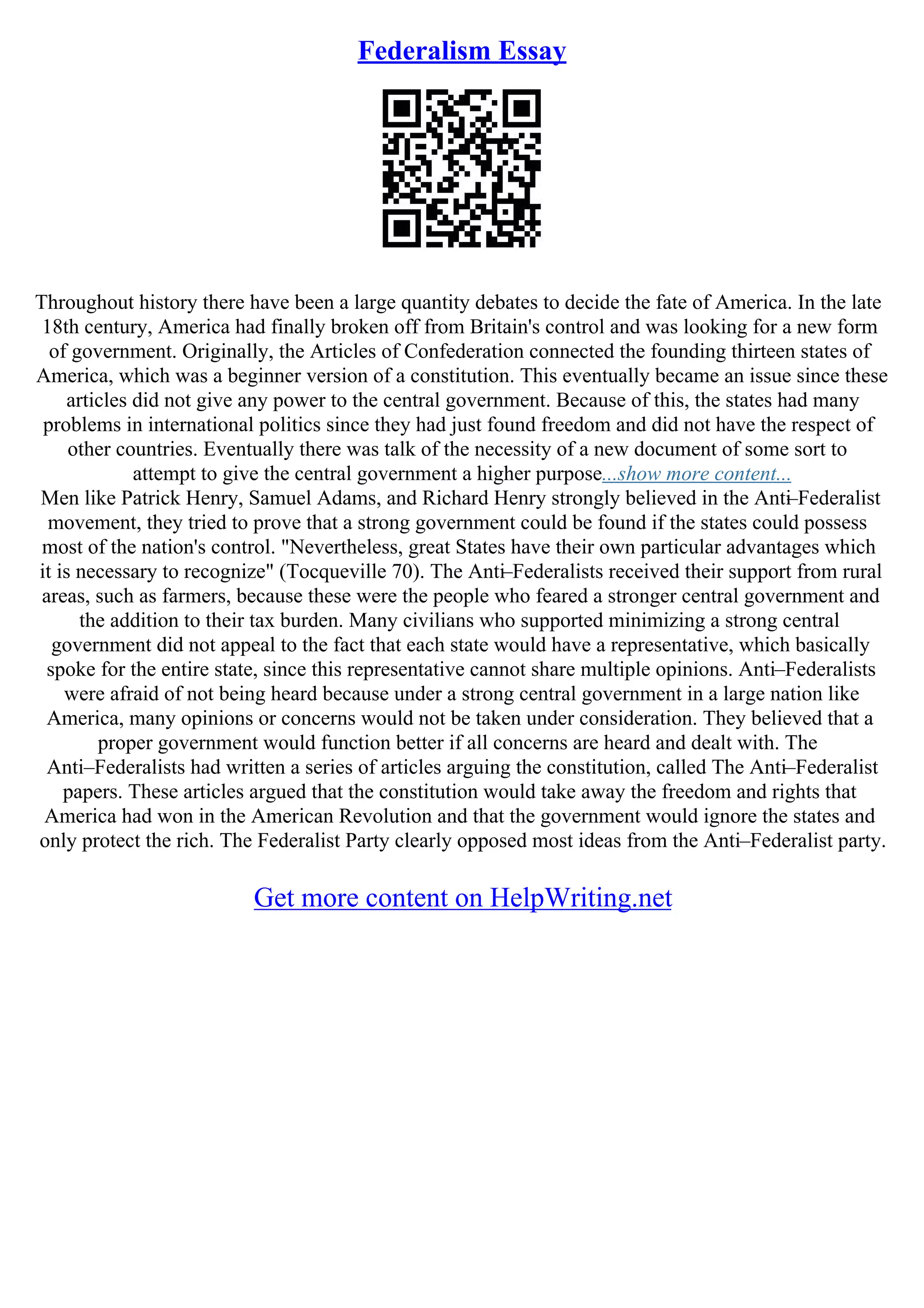 Federalism Essay
Throughout history there have been a large quantity debates to decide the fate of America. In the late
18th century, America had finally broken off from Britain's control and was looking for a new form
of government. Originally, the Articles of Confederation connected the founding thirteen states of
America, which was a beginner version of a constitution. This eventually became an issue since these
articles did not give any power to the central government. Because of this, the states had many
problems in international politics since they had just found freedom and did not have the respect of
other countries. Eventually there was talk of the necessity of a new document of some sort to
attempt to give the central government a higher purpose...show more content...
Men like Patrick Henry, Samuel Adams, and Richard Henry strongly believed in the Anti–Federalist
movement, they tried to prove that a strong government could be found if the states could possess
most of the nation's control. "Nevertheless, great States have their own particular advantages which
it is necessary to recognize" (Tocqueville 70). The Anti–Federalists received their support from rural
areas, such as farmers, because these were the people who feared a stronger central government and
the addition to their tax burden. Many civilians who supported minimizing a strong central
government did not appeal to the fact that each state would have a representative, which basically
spoke for the entire state, since this representative cannot share multiple opinions. Anti–Federalists
were afraid of not being heard because under a strong central government in a large nation like
America, many opinions or concerns would not be taken under consideration. They believed that a
proper government would function better if all concerns are heard and dealt with. The
Anti–Federalists had written a series of articles arguing the constitution, called The Anti–Federalist
papers. These articles argued that the constitution would take away the freedom and rights that
America had won in the American Revolution and that the government would ignore the states and
only protect the rich. The Federalist Party clearly opposed most ideas from the Anti–Federalist party.
Get more content on HelpWriting.net
 