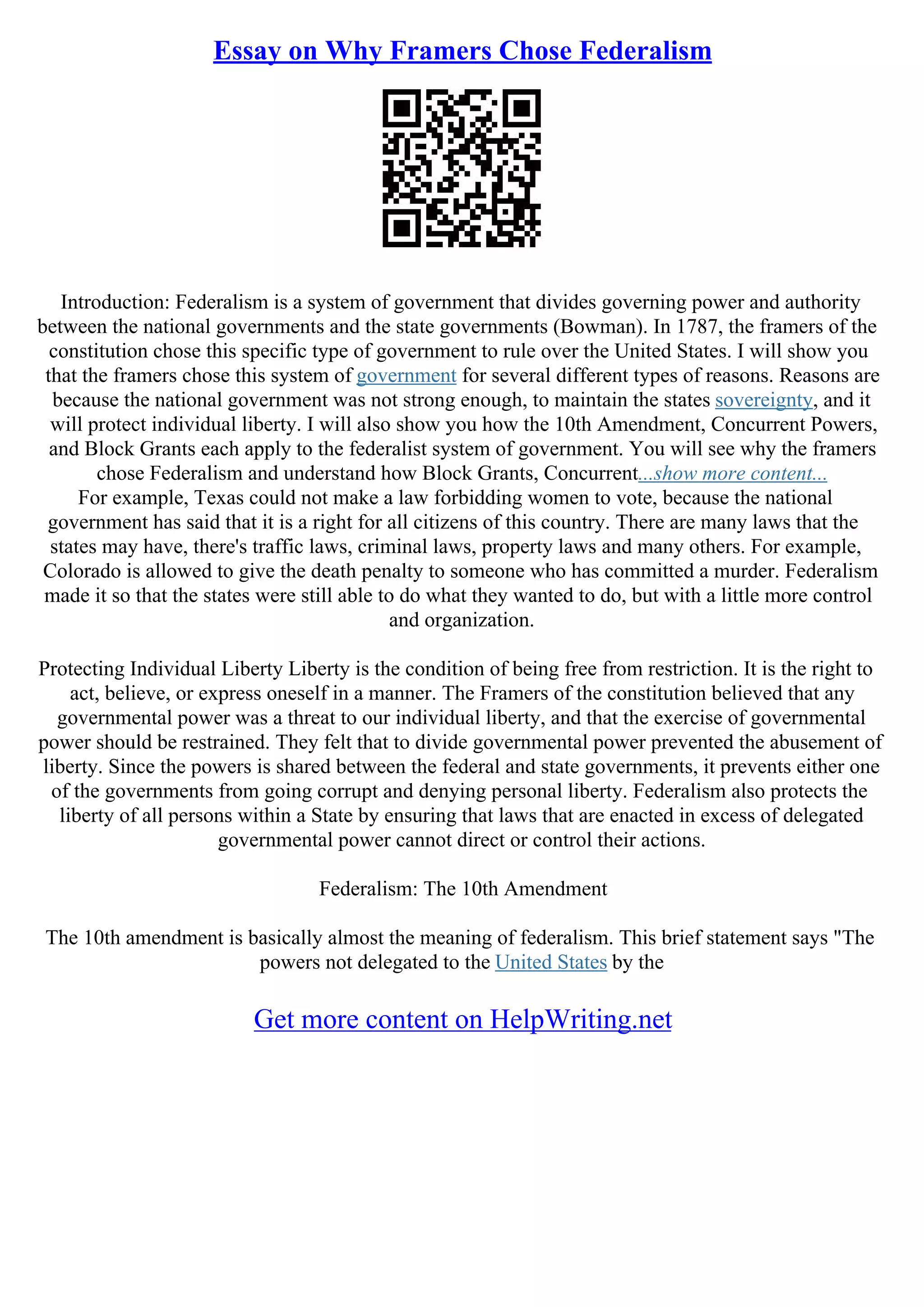 Essay on Why Framers Chose Federalism
Introduction: Federalism is a system of government that divides governing power and authority
between the national governments and the state governments (Bowman). In 1787, the framers of the
constitution chose this specific type of government to rule over the United States. I will show you
that the framers chose this system of government for several different types of reasons. Reasons are
because the national government was not strong enough, to maintain the states sovereignty, and it
will protect individual liberty. I will also show you how the 10th Amendment, Concurrent Powers,
and Block Grants each apply to the federalist system of government. You will see why the framers
chose Federalism and understand how Block Grants, Concurrent...show more content...
For example, Texas could not make a law forbidding women to vote, because the national
government has said that it is a right for all citizens of this country. There are many laws that the
states may have, there's traffic laws, criminal laws, property laws and many others. For example,
Colorado is allowed to give the death penalty to someone who has committed a murder. Federalism
made it so that the states were still able to do what they wanted to do, but with a little more control
and organization.
Protecting Individual Liberty Liberty is the condition of being free from restriction. It is the right to
act, believe, or express oneself in a manner. The Framers of the constitution believed that any
governmental power was a threat to our individual liberty, and that the exercise of governmental
power should be restrained. They felt that to divide governmental power prevented the abusement of
liberty. Since the powers is shared between the federal and state governments, it prevents either one
of the governments from going corrupt and denying personal liberty. Federalism also protects the
liberty of all persons within a State by ensuring that laws that are enacted in excess of delegated
governmental power cannot direct or control their actions.
Federalism: The 10th Amendment
The 10th amendment is basically almost the meaning of federalism. This brief statement says "The
powers not delegated to the United States by the
Get more content on HelpWriting.net
 