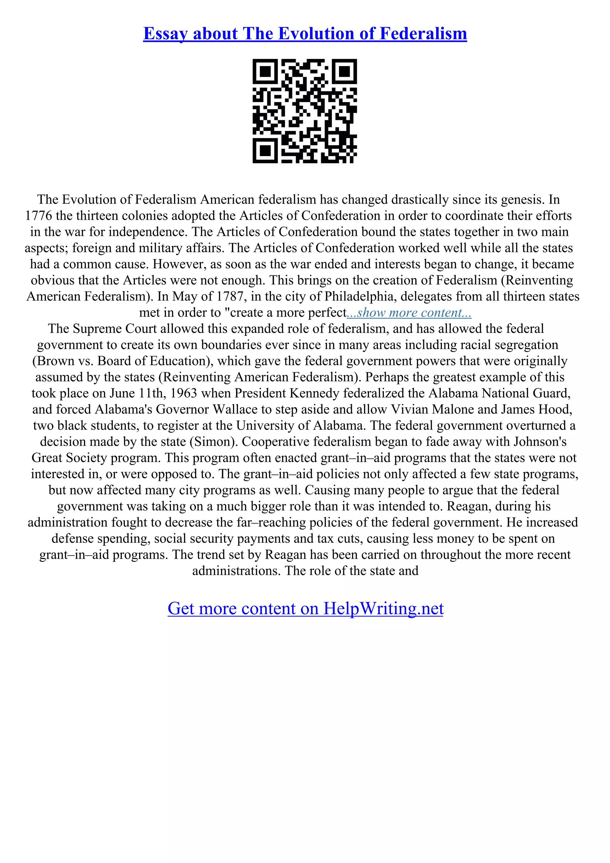 Essay about The Evolution of Federalism
The Evolution of Federalism American federalism has changed drastically since its genesis. In
1776 the thirteen colonies adopted the Articles of Confederation in order to coordinate their efforts
in the war for independence. The Articles of Confederation bound the states together in two main
aspects; foreign and military affairs. The Articles of Confederation worked well while all the states
had a common cause. However, as soon as the war ended and interests began to change, it became
obvious that the Articles were not enough. This brings on the creation of Federalism (Reinventing
American Federalism). In May of 1787, in the city of Philadelphia, delegates from all thirteen states
met in order to "create a more perfect...show more content...
The Supreme Court allowed this expanded role of federalism, and has allowed the federal
government to create its own boundaries ever since in many areas including racial segregation
(Brown vs. Board of Education), which gave the federal government powers that were originally
assumed by the states (Reinventing American Federalism). Perhaps the greatest example of this
took place on June 11th, 1963 when President Kennedy federalized the Alabama National Guard,
and forced Alabama's Governor Wallace to step aside and allow Vivian Malone and James Hood,
two black students, to register at the University of Alabama. The federal government overturned a
decision made by the state (Simon). Cooperative federalism began to fade away with Johnson's
Great Society program. This program often enacted grant–in–aid programs that the states were not
interested in, or were opposed to. The grant–in–aid policies not only affected a few state programs,
but now affected many city programs as well. Causing many people to argue that the federal
government was taking on a much bigger role than it was intended to. Reagan, during his
administration fought to decrease the far–reaching policies of the federal government. He increased
defense spending, social security payments and tax cuts, causing less money to be spent on
grant–in–aid programs. The trend set by Reagan has been carried on throughout the more recent
administrations. The role of the state and
Get more content on HelpWriting.net
 