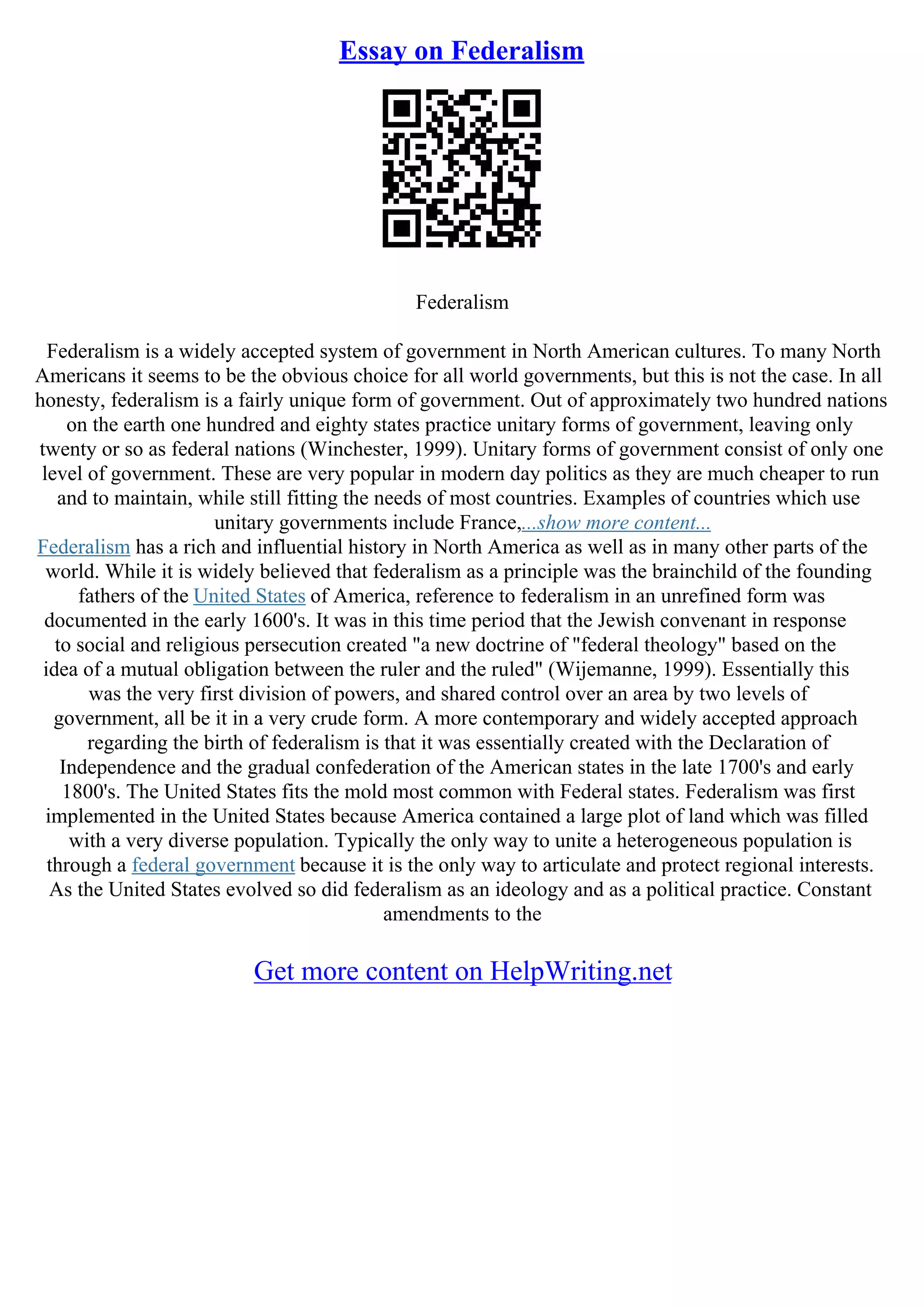 Essay on Federalism
Federalism
Federalism is a widely accepted system of government in North American cultures. To many North
Americans it seems to be the obvious choice for all world governments, but this is not the case. In all
honesty, federalism is a fairly unique form of government. Out of approximately two hundred nations
on the earth one hundred and eighty states practice unitary forms of government, leaving only
twenty or so as federal nations (Winchester, 1999). Unitary forms of government consist of only one
level of government. These are very popular in modern day politics as they are much cheaper to run
and to maintain, while still fitting the needs of most countries. Examples of countries which use
unitary governments include France,...show more content...
Federalism has a rich and influential history in North America as well as in many other parts of the
world. While it is widely believed that federalism as a principle was the brainchild of the founding
fathers of the United States of America, reference to federalism in an unrefined form was
documented in the early 1600's. It was in this time period that the Jewish convenant in response
to social and religious persecution created "a new doctrine of "federal theology" based on the
idea of a mutual obligation between the ruler and the ruled" (Wijemanne, 1999). Essentially this
was the very first division of powers, and shared control over an area by two levels of
government, all be it in a very crude form. A more contemporary and widely accepted approach
regarding the birth of federalism is that it was essentially created with the Declaration of
Independence and the gradual confederation of the American states in the late 1700's and early
1800's. The United States fits the mold most common with Federal states. Federalism was first
implemented in the United States because America contained a large plot of land which was filled
with a very diverse population. Typically the only way to unite a heterogeneous population is
through a federal government because it is the only way to articulate and protect regional interests.
As the United States evolved so did federalism as an ideology and as a political practice. Constant
amendments to the
Get more content on HelpWriting.net
 