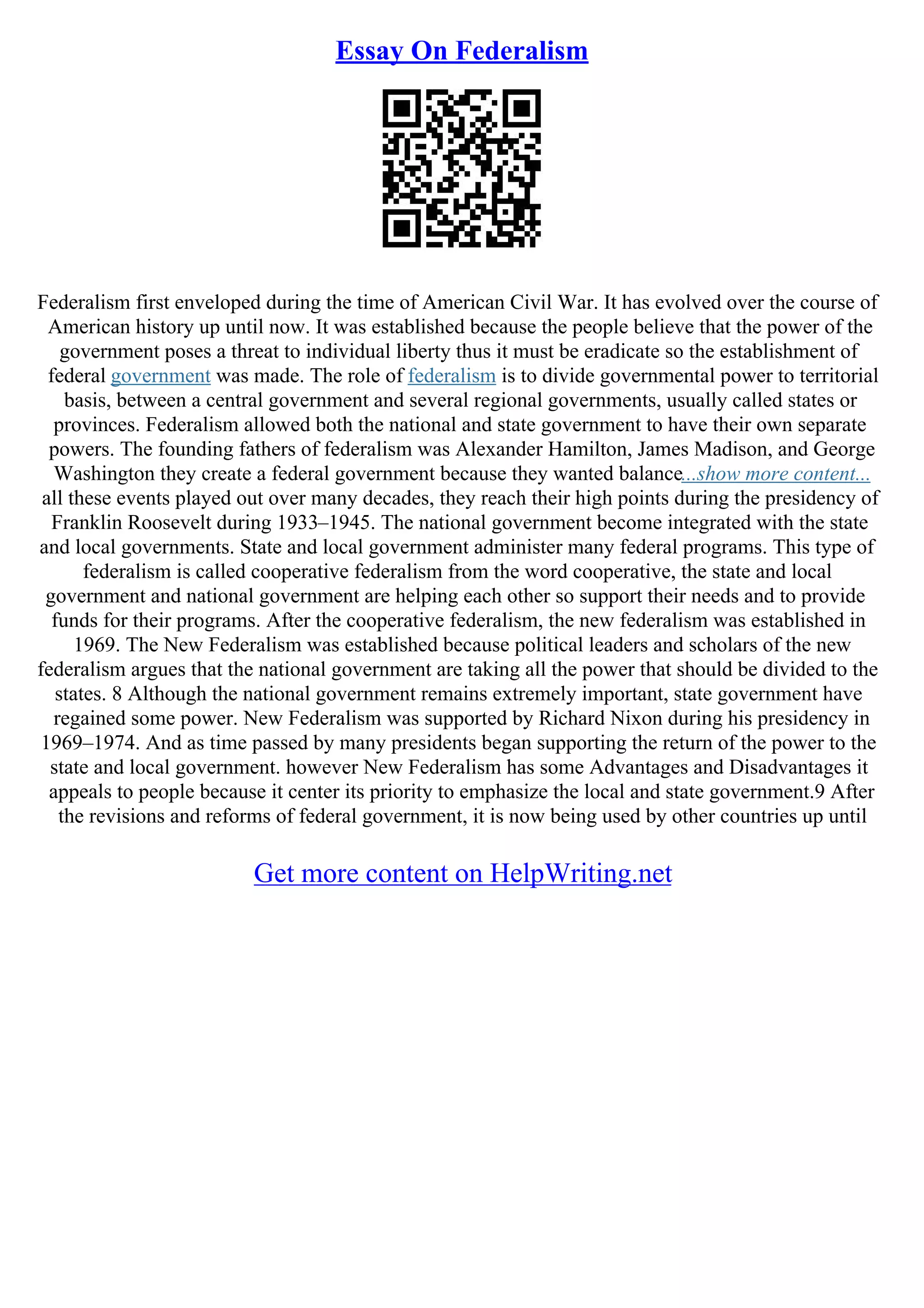 Essay On Federalism
Federalism first enveloped during the time of American Civil War. It has evolved over the course of
American history up until now. It was established because the people believe that the power of the
government poses a threat to individual liberty thus it must be eradicate so the establishment of
federal government was made. The role of federalism is to divide governmental power to territorial
basis, between a central government and several regional governments, usually called states or
provinces. Federalism allowed both the national and state government to have their own separate
powers. The founding fathers of federalism was Alexander Hamilton, James Madison, and George
Washington they create a federal government because they wanted balance...show more content...
all these events played out over many decades, they reach their high points during the presidency of
Franklin Roosevelt during 1933–1945. The national government become integrated with the state
and local governments. State and local government administer many federal programs. This type of
federalism is called cooperative federalism from the word cooperative, the state and local
government and national government are helping each other so support their needs and to provide
funds for their programs. After the cooperative federalism, the new federalism was established in
1969. The New Federalism was established because political leaders and scholars of the new
federalism argues that the national government are taking all the power that should be divided to the
states. 8 Although the national government remains extremely important, state government have
regained some power. New Federalism was supported by Richard Nixon during his presidency in
1969–1974. And as time passed by many presidents began supporting the return of the power to the
state and local government. however New Federalism has some Advantages and Disadvantages it
appeals to people because it center its priority to emphasize the local and state government.9 After
the revisions and reforms of federal government, it is now being used by other countries up until
Get more content on HelpWriting.net
 