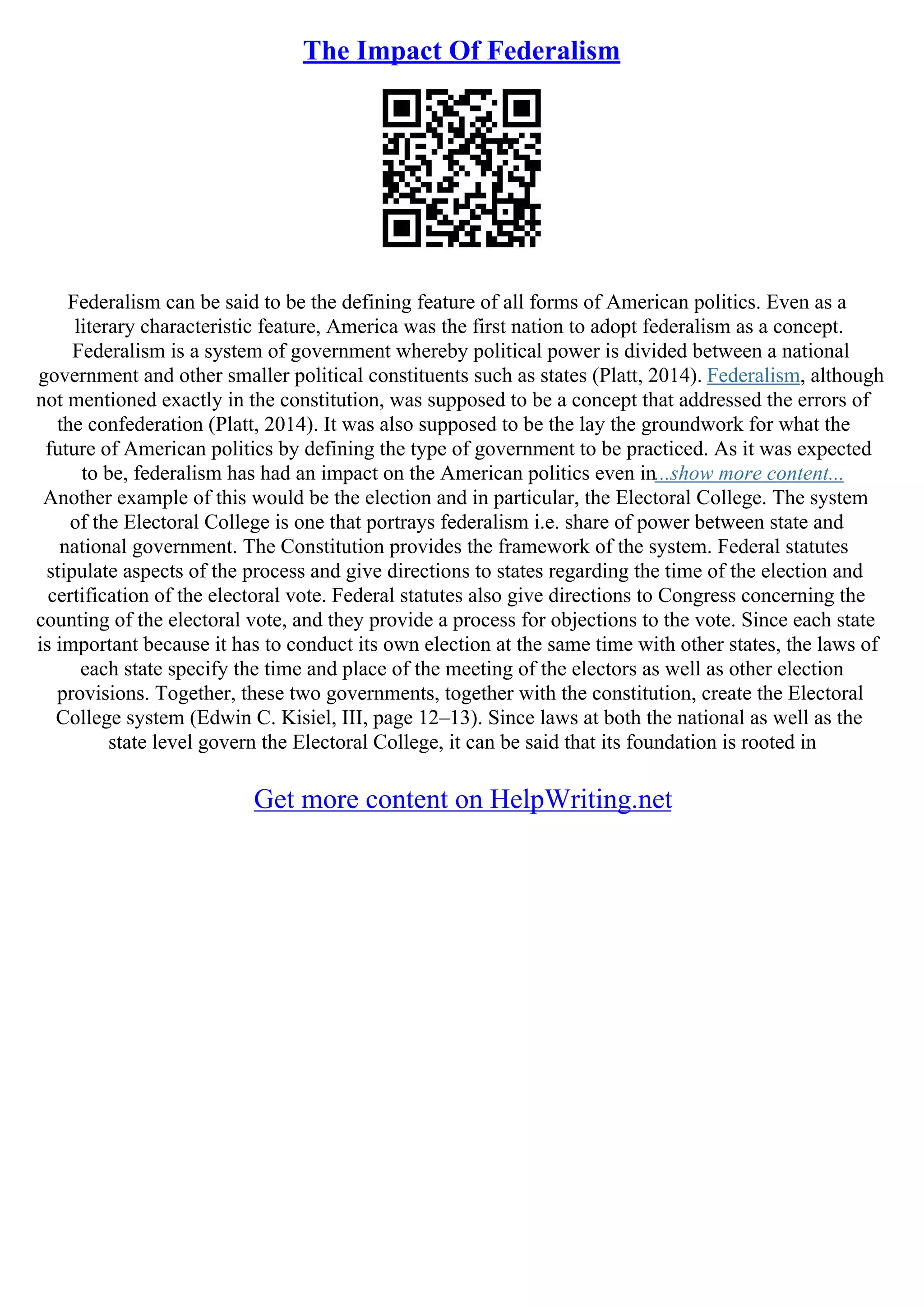 The Impact Of Federalism
Federalism can be said to be the defining feature of all forms of American politics. Even as a
literary characteristic feature, America was the first nation to adopt federalism as a concept.
Federalism is a system of government whereby political power is divided between a national
government and other smaller political constituents such as states (Platt, 2014). Federalism, although
not mentioned exactly in the constitution, was supposed to be a concept that addressed the errors of
the confederation (Platt, 2014). It was also supposed to be the lay the groundwork for what the
future of American politics by defining the type of government to be practiced. As it was expected
to be, federalism has had an impact on the American politics even in...show more content...
Another example of this would be the election and in particular, the Electoral College. The system
of the Electoral College is one that portrays federalism i.e. share of power between state and
national government. The Constitution provides the framework of the system. Federal statutes
stipulate aspects of the process and give directions to states regarding the time of the election and
certification of the electoral vote. Federal statutes also give directions to Congress concerning the
counting of the electoral vote, and they provide a process for objections to the vote. Since each state
is important because it has to conduct its own election at the same time with other states, the laws of
each state specify the time and place of the meeting of the electors as well as other election
provisions. Together, these two governments, together with the constitution, create the Electoral
College system (Edwin C. Kisiel, III, page 12–13). Since laws at both the national as well as the
state level govern the Electoral College, it can be said that its foundation is rooted in
Get more content on HelpWriting.net
 