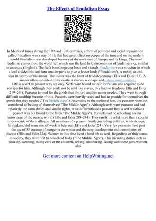 The Effects of Feudalism Essay
In Medieval times during the 10th and 13th centuries, a form of political and social organization
called feudalism was a way of life that had great effect on people of the time and on the modern
world. Feudalism was developed because of the weakness of Europe and it's kings. The word
feudalism comes from the word fief, which was the land held on condition of feudal service, similar
to an estate (English). The fiefs bound together lords and vassals. Feudalism was a structure in which
a lord divided his land into smaller parts to give to lesser lords ("Feudalism"). A noble, or lord,
was in control of his manor. The manor was the heart of feudal economy (Ellis and Esler 222). A
manor often consisted of the castle, a church, a village, and...show more content...
Life as a serf or peasant was not easy. Serfs were bound to their lord's land and required to do
services for him. Although they could not be sold like slaves, they had no freedom (Ellis and Esler
219–244). Peasants farmed for the goods that the lord and his manor needed. They went through
difficult hardship because of this. Peasants were heavily taxed and had to provide for themselves the
goods that they needed ("The Middle Ages"). According to the medieval law, the peasants were not
considered to 'belong to' themselves ("The Middle Ages"). Although serfs were peasants and had
relatively the same duties and similar rights, what differentiated a peasant from a serf was that a
peasant was not bound to the land ("The Middle Ages"). Peasants had no schooling and no
knowledge of the outside world (Ellis and Esler 219–244). They rarely traveled more than a couple
miles outside of their villages. All members of a peasant family, including children, tended crops,
farmed, and did some sort of work to help out (Ellis and Esler 224). Very few peasants lived past
the age of 35 because of hunger in the winter and the easy development and transmission of
disease (Ellis and Esler 224). Women in this time lived a hard life as well. Regardless of their status
in society, they were tied to household tasks ("The Middle Ages"). This including duties such as
cooking, cleaning, taking care of the children, sewing, and baking. Along with these jobs, women
also
Get more content on HelpWriting.net
 