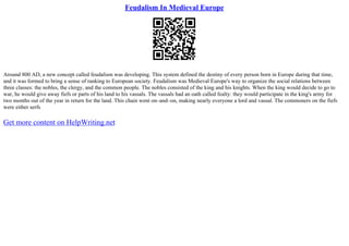 Feudalism In Medieval Europe
Around 800 AD, a new concept called feudalism was developing. This system defined the destiny of every person born in Europe during that time,
and it was formed to bring a sense of ranking to European society. Feudalism was Medieval Europe's way to organize the social relations between
three classes: the nobles, the clergy, and the common people. The nobles consisted of the king and his knights. When the king would decide to go to
war, he would give away fiefs or parts of his land to his vassals. The vassals had an oath called fealty: they would participate in the king's army for
two months out of the year in return for the land. This chain went on–and–on, making nearly everyone a lord and vassal. The commoners on the fiefs
were either serfs
Get more content on HelpWriting.net
 
