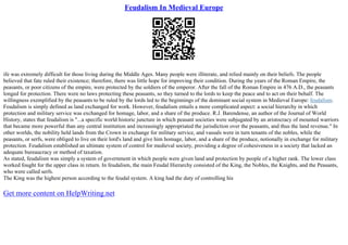 Feudalism In Medieval Europe
ife was extremely difficult for those living during the Middle Ages. Many people were illiterate, and relied mainly on their beliefs. The people
believed that fate ruled their existence; therefore, there was little hope for improving their condition. During the years of the Roman Empire, the
peasants, or poor citizens of the empire, were protected by the soldiers of the emperor. After the fall of the Roman Empire in 476 A.D., the peasants
longed for protection. There were no laws protecting these peasants, so they turned to the lords to keep the peace and to act on their behalf. The
willingness exemplified by the peasants to be ruled by the lords led to the beginnings of the dominant social system in Medieval Europe: feudalism.
Feudalism is simply defined as land exchanged for work. However, feudalism entails a more complicated aspect: a social hierarchy in which
protection and military service was exchanged for homage, labor, and a share of the produce. R.J. Barendense, an author of the Journal of World
History, states that feudalism is "...a specific world historic juncture in which peasant societies were subjugated by an aristocracy of mounted warriors
that became more powerful than any central institution and increasingly appropriated the jurisdiction over the peasants, and thus the land revenue." In
other worlds, the nobility held lands from the Crown in exchange for military service, and vassals were in turn tenants of the nobles, while the
peasants, or serfs, were obliged to live on their lord's land and give him homage, labor, and a share of the produce, notionally in exchange for military
protection. Feudalism established an ultimate system of control for medieval society, providing a degree of cohesiveness in a society that lacked an
adequate bureaucracy or method of taxation.
As stated, feudalism was simply a system of government in which people were given land and protection by people of a higher rank. The lower class
worked fought for the upper class in return. In feudalism, the main Feudal Hierarchy consisted of the King, the Nobles, the Knights, and the Peasants,
who were called serfs.
The King was the highest person according to the feudal system. A king had the duty of controlling his
Get more content on HelpWriting.net
 