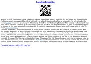 Feudalism Inequalities
After the fall of the Roman Empire, Europe had forsaken its history of empires and republics, immersing itself into a system built upon inequalities.
Feudalism resulted in a consequential hierarchy in which each level had a role that directly benefitted the entire society. Not only enforced by the
people, feudalism was enforced by their religion of Christianity; the Medieval Church advocating for the belief that humanity was born unequal, kings
justly superior to peasants, a reminder for every individual to know their place. King John, a man whose desires for power led to his own ruin, would
be known as the king whose actions inadvertently induced to the conception of a precedential document which would bring a start to the end of the
Middle...show more content...
Feudalism, an order which had arisen from the urge for strength through possessions and status, had been founded by the desires of those in power,
who had taken advantage of the needs of the weak, creating the system which had dominated Medieval Europe for centuries. Developing due to the
kings' inabilities to hold and protect their lands, there was no dominant political power or effective central leadership within feudalism–no state or
empire. Unlike the ancient civilizations of old, political decisions and economics were controlled primarily by local leaders, who commanded private
military forces of their own power (Smith). The word feudalism originates from feudum, the medieval Latin word for fief, or possession. Feudalism
emerged in the middle of the 9th century, peaking in the 12th and 13th centuries (King 25). The social hierarchy which rose in consequence of the very
being of feudalism was one in which those born within the Middle Ages were born into a permanent position in society, unable to defy the fate which
had been believed to be given to them, as they believed they were undeserving of anything other than the life and status which God had given them
Get more content on HelpWriting.net
 