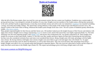 Medieval Feudalism
After the fall of the Roman empire, there was need for a new government system, that new system was Feudalism. Feudalism was a system made of
giving and receiving, it was designed to include all members of every class. Knights were key members of the feudal system, offering their protection
to the serfs, and their loyalty to upperclassmen, in turn they received land, money and serfs to rule over and protect. Feudalism was essential to building
a strong, successful and wealthy military. The church had a strong influence on the people of the medieval ages and affected everyone's lives. The
church's system of the Great Chain of Being, influenced the feudal system though social class views. The new system of feudalism greatly affected the
middle...show more content...
Many people respected knights for their bravery and their heroic acts. All members looked up to the knights because of their bravery and relations with
upper class citizens. Knights were in charge of protecting a lord or vassal as well, and for that reason they were highly respected (Nardo 31). The lords
and Kings were the most important people in the Middle Ages, and anyone who would protect the, was greatly respected by all. These knights were
models for everyone on their land (Smith, Andrew 2). Not only were they models and heroic figures for their jobs of protecting the lord and King,
but they were also considered extremely brave and some even considered them heroes. Being a knight came with many advantages with the higher
class citizens. By having relations with higher class citizens, knights were more likely to get a rich and upper class wife (Nardo 31). An upper
class couple received many more be idiots for themselves, as well as their future heirs. They also received many other advantages from being a
knight. Knights were able to live in or around castles that belonged to important figures. They also received a great deal of money and the respect of
many from their social status in the Middle Ages (Nardo 29). The respect and advantages given with being a knight made it all worth
Get more content on HelpWriting.net
 