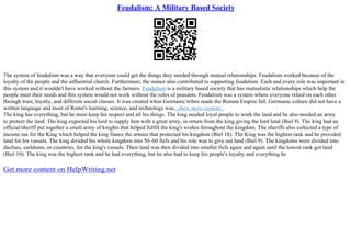 Feudalism: A Military Based Society
The system of feudalism was a way that everyone could get the things they needed through mutual relationships. Feudalism worked because of the
loyalty of the people and the influential church. Furthermore, the manor also contributed to supporting feudalism. Each and every role was important in
this system and it wouldn't have worked without the farmers. Feudalism is a military based society that has mutualistic relationships which help the
people meet their needs and this system would not work without the roles of peasants. Feudalism was a system where everyone relied on each other
through trust, loyalty, and different social classes. It was created when Germanic tribes made the Roman Empire fall. Germanic culture did not have a
written language and most of Rome's learning, science, and technology was...show more content...
The king has everything, but he must keep his respect and all his things. The king needed loyal people to work the land and he also needed an army
to protect the land. The king expected his lord to supply him with a great army, in return from the king giving the lord land (Biel 9). The king had an
official/sheriff put together a small army of knights that helped fulfill the king's wishes throughout the kingdom. The sheriffs also collected a type of
income tax for the King which helped the king fiance the armies that protected his kingdom (Biel 18). The King was the highest rank and he provided
land for his vassals. The king divided his whole kingdom into 50–60 fiefs and his role was to give out land (Biel 9). The kingdoms were divided into
duchies, earldoms, or countries, for the king's vassals. Their land was then divided into smaller fiefs again and again until the lowest rank got land
(Biel 10). The king was the highest rank and he had everything, but he also had to keep his people's loyalty and everything he
Get more content on HelpWriting.net
 