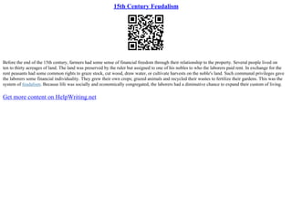 15th Century Feudalism
Before the end of the 15th century, farmers had some sense of financial freedom through their relationship to the property. Several people lived on
ten to thirty acreages of land. The land was preserved by the ruler but assigned to one of his nobles to who the laborers paid rent. In exchange for the
rent peasants had some common rights to graze stock, cut wood, draw water, or cultivate harvests on the noble's land. Such communal privileges gave
the laborers some financial individuality. They grew their own crops; grazed animals and recycled their wastes to fertilize their gardens. This was the
system of feudalism. Because life was socially and economically congregated, the laborers had a diminutive chance to expand their custom of living.
Get more content on HelpWriting.net
 