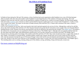 The Effects of Feudalism Essay
In Medieval times during the 10th and 13th centuries, a form of political and social organization called feudalism was a way of life that had great
effect on people of the time and on the modern world. Feudalism was developed because of the weakness of Europe and it's kings. The word
feudalism comes from the word fief, which was the land held on condition of feudal service, similar to an estate (English). The fiefs bound together
lords and vassals. Feudalism was a structure in which a lord divided his land into smaller parts to give to lesser lords ("Feudalism"). A noble, or lord,
was in control of his manor. The manor was the heart of feudal economy (Ellis and Esler 222). A manor often consisted of the castle, a church, a
village, and...show more content...
Life as a serf or peasant was not easy. Serfs were bound to their lord's land and required to do services for him. Although they could not be sold like
slaves, they had no freedom (Ellis and Esler 219–244). Peasants farmed for the goods that the lord and his manor needed. They went through difficult
hardship because of this. Peasants were heavily taxed and had to provide for themselves the goods that they needed ("The Middle Ages"). According to
the medieval law, the peasants were not considered to 'belong to' themselves ("The Middle Ages"). Although serfs were peasants and had relatively
the same duties and similar rights, what differentiated a peasant from a serf was that a peasant was not bound to the land ("The Middle Ages").
Peasants had no schooling and no knowledge of the outside world (Ellis and Esler 219–244). They rarely traveled more than a couple miles outside of
their villages. All members of a peasant family, including children, tended crops, farmed, and did some sort of work to help out (Ellis and Esler
224). Very few peasants lived past the age of 35 because of hunger in the winter and the easy development and transmission of disease (Ellis and
Esler 224). Women in this time lived a hard life as well. Regardless of their status in society, they were tied to household tasks ("The Middle Ages").
This including duties such as cooking, cleaning, taking care of the children, sewing, and baking. Along with these jobs, women also
Get more content on HelpWriting.net
 
