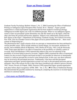 Essay on Figure Ground
Graduate Faculty Psychology Bulletin Volume 2, No. 2, 2004 Examining the Effect of Subliminal
Priming on Ambiguous Figure Perception Misa Tsuruta, M.A.1 Abstract ~ Figure–ground
organization is a kind of perceptual organization that has been studied in Gestalt psychology.
Ambiguous/reversible figures can evoke two different percepts. When we see ambiguous figures,
sooner or later our perceptual system determines one side that stands out as the figure, while the
other side forms the ground and becomes shapeless. Subjects were subliminally trained with the
half–figures of the target 1: Department of Psychology, Graduate Faculty, New School University,
New York, USAAn extended version of this paper served as partial fullfillment for ... Show more
content on Helpwriting.net ...
The phenomenon that a single stimulus elicits two percepts or interpretations has been attributed to
various possible causes. These include satiation or neural fatigue, eye movement, preference for
novelty, and availability (Rock & Mitchener, 1992; Horlitz & O'Leary, 1993; Long & Olszweski,
1999). Some argue that there is an effect of instruction or the possibility of voluntary control of
reversals. Rock and Mitchener (1992) reported that subjects who were not informed of the
possibility of reversal failed to perceive reversals. Toppino (2003) examined the effect of intentional
control over the reversal of figures and found out that it was possible for observers to intentionally
control (i.e. hold one percept) the reversal to some limited extent. In this case, top–down influence
may be involved in the perceptual processes. Traditionally, it has been said that perceptual
organization and figure–ground organization occured very early in the perceptual processes and are
automatic. One of the reasons for this is that it has been considered a pre–attentive process (Neisser,
1967; Vecera, Flevaris, & Filapek, 2004). Peterson (1999) argued that figure–ground organization
took place before object recognition. GFPB: 2004 – Vol. 2, No. 2 76 Effect of Subliminal Priming
She demonstrated the possible mediation by meaning by comparing the reactions to inverted figures
and those to canonical figures.
... Get more on HelpWriting.net ...
 