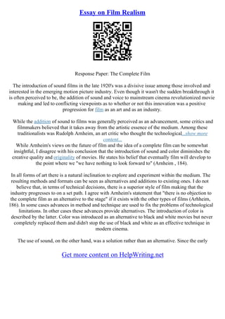 Essay on Film Realism
Response Paper: The Complete Film
The introduction of sound films in the late 1920's was a divisive issue among those involved and
interested in the emerging motion picture industry. Even though it wasn't the sudden breakthrough it
is often perceived to be, the addition of sound and voice to mainstream cinema revolutionized movie
making and led to conflicting viewpoints as to whether or not this innovation was a positive
progression for film as an art and as an industry.
While the addition of sound to films was generally perceived as an advancement, some critics and
filmmakers believed that it takes away from the artistic essence of the medium. Among these
traditionalists was Rudolph Arnheim, an art critic who thought the technological...show more
content...
While Arnheim's views on the future of film and the idea of a complete film can be somewhat
insightful, I disagree with his conclusion that the introduction of sound and color diminishes the
creative quality and originality of movies. He states his belief that eventually film will develop to
the point where we "we have nothing to look forward to" (Arnheim , 184).
In all forms of art there is a natural inclination to explore and experiment within the medium. The
resulting methods and formats can be seen as alternatives and additions to existing ones. I do not
believe that, in terms of technical decisions, there is a superior style of film making that the
industry progresses to on a set path. I agree with Arnheim's statement that "there is no objection to
the complete film as an alternative to the stage" if it exists with the other types of films (Arhheim,
186). In some cases advances in method and technique are used to fix the problems of technological
limitations. In other cases these advances provide alternatives. The introduction of color is
described by the latter. Color was introduced as an alternative to black and white movies but never
completely replaced them and didn't stop the use of black and white as an effective technique in
modern cinema.
The use of sound, on the other hand, was a solution rather than an alternative. Since the early
Get more content on HelpWriting.net
 