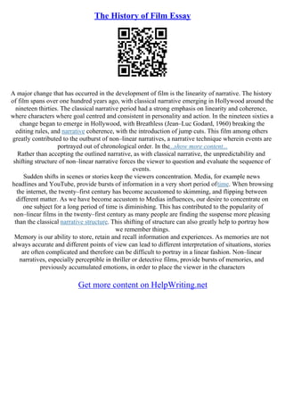 The History of Film Essay
A major change that has occurred in the development of film is the linearity of narrative. The history
of film spans over one hundred years ago, with classical narrative emerging in Hollywood around the
nineteen thirties. The classical narrative period had a strong emphasis on linearity and coherence,
where characters where goal centred and consistent in personality and action. In the nineteen sixties a
change began to emerge in Hollywood, with Breathless (Jean–Luc Godard, 1960) breaking the
editing rules, and narrative coherence, with the introduction of jump cuts. This film among others
greatly contributed to the outburst of non–linear narratives, a narrative technique wherein events are
portrayed out of chronological order. In the...show more content...
Rather than accepting the outlined narrative, as with classical narrative, the unpredictability and
shifting structure of non–linear narrative forces the viewer to question and evaluate the sequence of
events.
Sudden shifts in scenes or stories keep the viewers concentration. Media, for example news
headlines and YouTube, provide bursts of information in a very short period oftime. When browsing
the internet, the twenty–first century has become accustomed to skimming, and flipping between
different matter. As we have become accustom to Medias influences, our desire to concentrate on
one subject for a long period of time is diminishing. This has contributed to the popularity of
non–linear films in the twenty–first century as many people are finding the suspense more pleasing
than the classical narrative structure. This shifting of structure can also greatly help to portray how
we remember things.
Memory is our ability to store, retain and recall information and experiences. As memories are not
always accurate and different points of view can lead to different interpretation of situations, stories
are often complicated and therefore can be difficult to portray in a linear fashion. Non–linear
narratives, especially perceptible in thriller or detective films, provide bursts of memories, and
previously accumulated emotions, in order to place the viewer in the characters
Get more content on HelpWriting.net
 